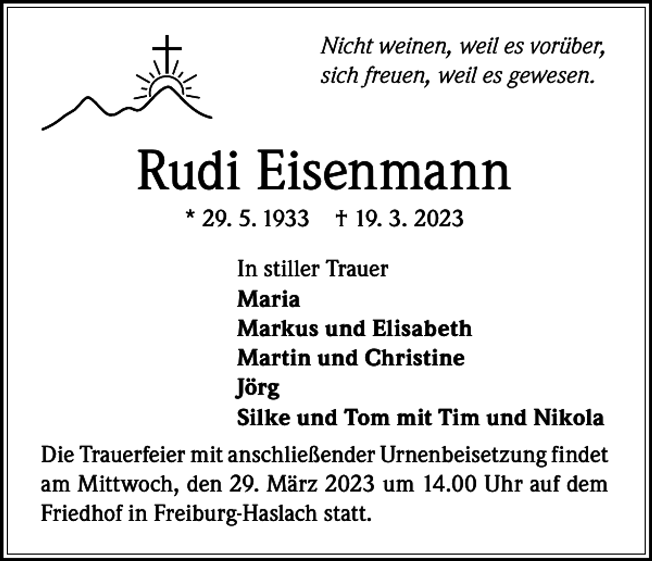 <p>Nicht weinen, weil es vorüber,<br />sich freuen, weil es gewesen.</p><p>Rudi Eisenmann<br />* 29. 5. 1933</p><p>† 19. 3. 2023</p><p>In stiller Trauer<br />Maria<br />Markus und Elisabeth<br />Martin und Christine<br />Jörg<br />Silke und Tom mit Tim und Nikola<br />Die Trauerfeier mit anschließender Urnenbeisetzung findet<br />am Mittwoch, den 29. März 2023 um 14.00 Uhr auf dem<br />Friedhof in Freiburg-Haslach statt.</p>