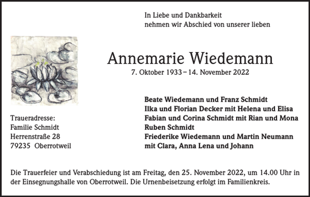 <p>In Liebe und Dankbarkeit<br />nehmen wir Abschied von unserer lieben</p><p>Annemarie Wiedemann<br />7. Oktober 1933 – 14. November 2022</p><p>Traueradresse:<br />Familie Schmidt<br />Herrenstraße 28<br />79235 Oberrotweil</p><p>Beate Wiedemann und Franz Schmidt<br />Ilka und Florian Decker mit Helena und Elisa<br />Fabian und Corina Schmidt mit Rian und Mona<br />Ruben Schmidt<br />Friederike Wiedemann und Martin Neumann<br />mit Clara, Anna Lena und Johann</p><p>Die Trauerfeier und Verabschiedung ist am Freitag, den 25. November 2022, um 14.00 Uhr in<br />der Einsegnungshalle von Oberrotweil. Die Urnenbeisetzung erfolgt im Familienkreis.</p>