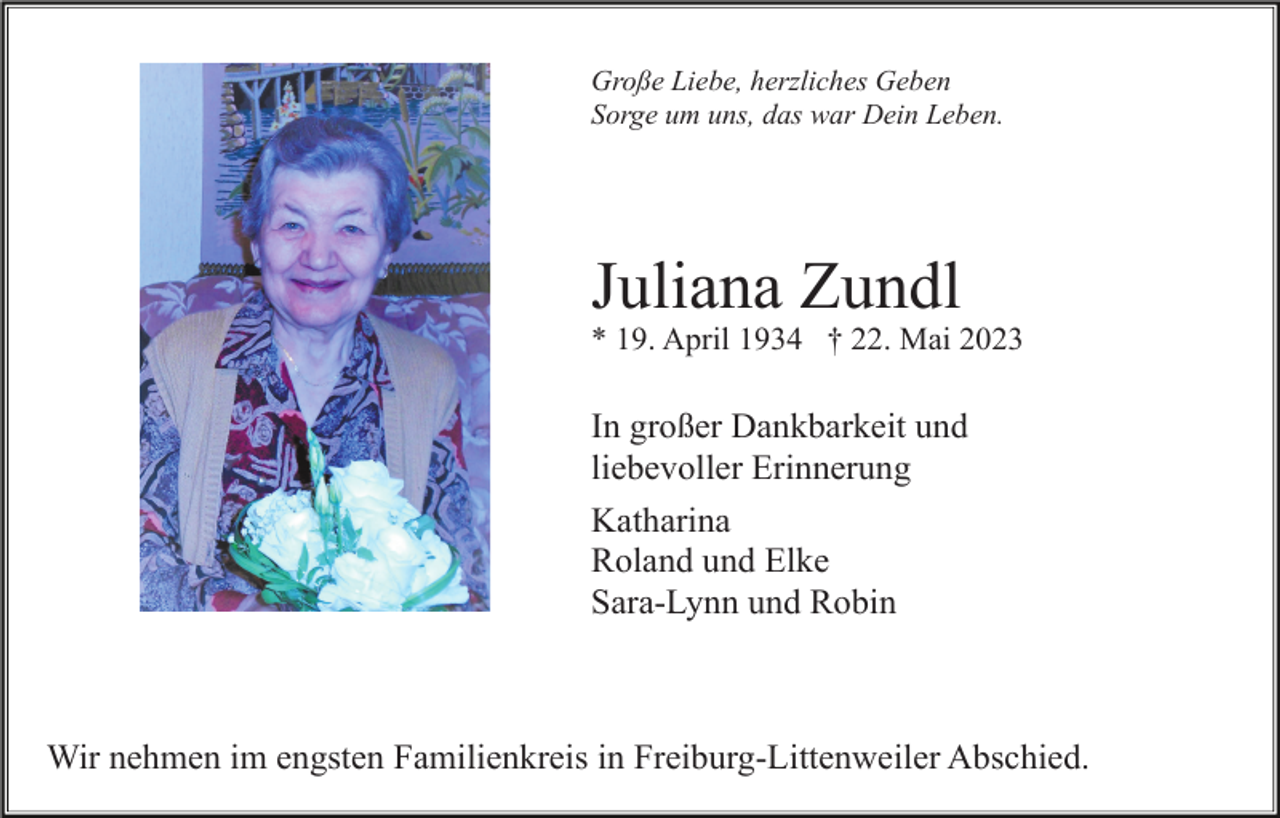 <p>Große Liebe, herzliches Geben<br />Sorge um uns, das war Dein Leben.</p><p>Juliana Zundl<br />* 19. April 1934 † 22. Mai 2023</p><p>In großer Dankbarkeit und<br />liebevoller Erinnerung<br />Katharina<br />Roland und Elke<br />Sara-Lynn und Robin</p><p>Wir nehmen im engsten Familienkreis in Freiburg-Littenweiler Abschied.</p>