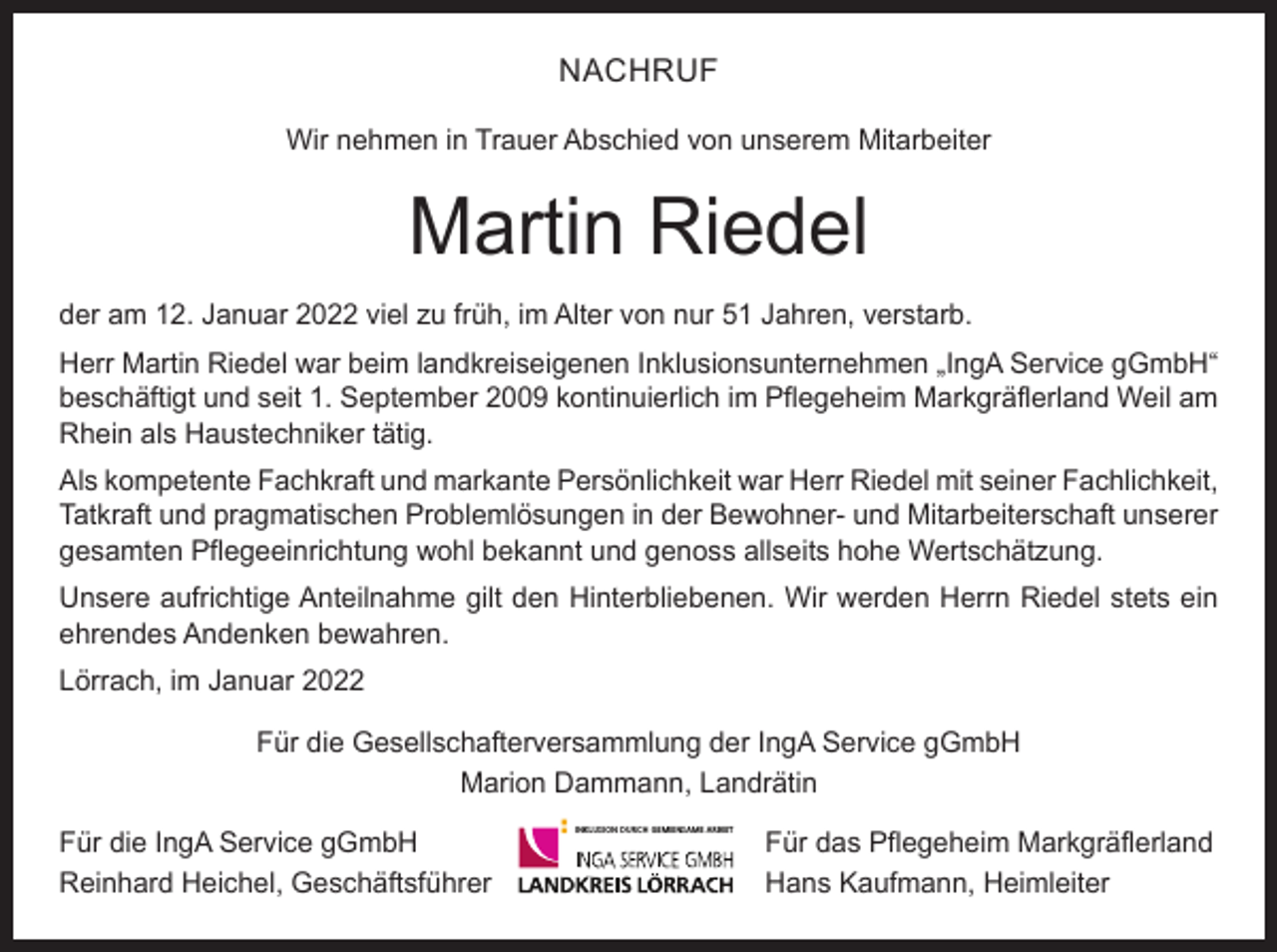 <p>NACHRUF<br />Wir nehmen in Trauer Abschied von unserem Mitarbeiter</p><p>Martin Riedel<br />der am 12. Januar 2022 viel zu früh, im Alter von nur 51 Jahren, verstarb.<br />Herr Martin Riedel war beim landkreiseigenen Inklusionsunternehmen „IngA Service gGmbH“<br />beschäftigt und seit 1. September 2009 kontinuierlich im Pflegeheim Markgräflerland Weil am<br />Rhein als Haustechniker tätig.<br />Als kompetente Fachkraft und markante Persönlichkeit war Herr Riedel mit seiner Fachlichkeit,<br />Tatkraft und pragmatischen Problemlösungen in der Bewohner- und Mitarbeiterschaft unserer<br />gesamten Pflegeeinrichtung wohl bekannt und genoss allseits hohe Wertschätzung.<br />Unsere aufrichtige Anteilnahme gilt den Hinterbliebenen. Wir werden Herrn Riedel stets ein<br />ehrendes Andenken bewahren.<br />Lörrach, im Januar 2022<br />Für die Gesellschafterversammlung der IngA Service gGmbH<br />Marion Dammann, Landrätin<br />Für die IngA Service gGmbH<br />Reinhard Heichel, Geschäftsführer</p><p>INKLUSION DURCH GEMEINSAME ARBEIT</p><p>Für das Pflegeheim Markgräflerland<br />Hans Kaufmann, Heimleiter</p>