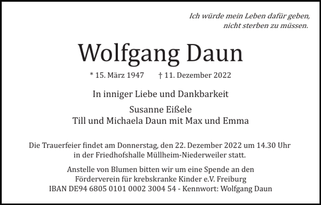 <p>Ich würde mein Leben dafür geben,<br />nicht sterben zu müssen.</p><p>Wolfgang Daun<br />* 15. März 1947</p><p>† 11. Dezember 2022</p><p>In inniger Liebe und Dankbarkeit<br />Susanne Eißele<br />Till und Michaela Daun mit Max und Emma<br />Die Trauerfeier �indet am Donnerstag, den 22. Dezember 2022 um 14.30 Uhr<br />in der Friedhofshalle Müllheim­Niederweiler statt.<br />Anstelle von Blumen bitten wir um eine Spende an den<br />Förderverein für krebskranke Kinder e.V. Freiburg<br />IBAN DE94 6805 0101 0002 3004 54 ­ Kennwort: Wolfgang Daun</p>