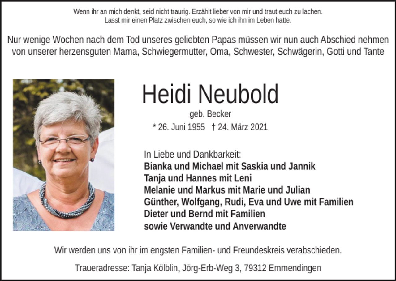 <p>Wenn ihr an mich denkt, seid nicht traurig. Erzählt lieber von mir und traut euch zu lachen.<br />Lasst mir einen Platz zwischen euch, so wie ich ihn im Leben hatte.</p><p>Nur wenige Wochen nach dem Tod unseres geliebten Papas müssen wir nun auch Abschied nehmen<br />von unserer herzensguten Mama, Schwiegermutter, Oma, Schwester, Schwägerin, Gotti und Tante</p><p>Heidi Neubold<br />geb. Becker<br />* 26. Juni 1955 † 24. März 2021</p><p>In Liebe und Dankbarkeit:<br />Bianka und Michael mit Saskia und Jannik<br />Tanja und Hannes mit Leni<br />Melanie und Markus mit Marie und Julian<br />Günther, Wolfgang, Rudi, Eva und Uwe mit Familien<br />Dieter und Bernd mit Familien<br />sowie Verwandte und Anverwandte<br />Wir werden uns von ihr im engsten Familien- und Freundeskreis verabschieden.<br />Traueradresse: Tanja Kölblin, Jörg-Erb-Weg 3, 79312 Emmendingen</p>