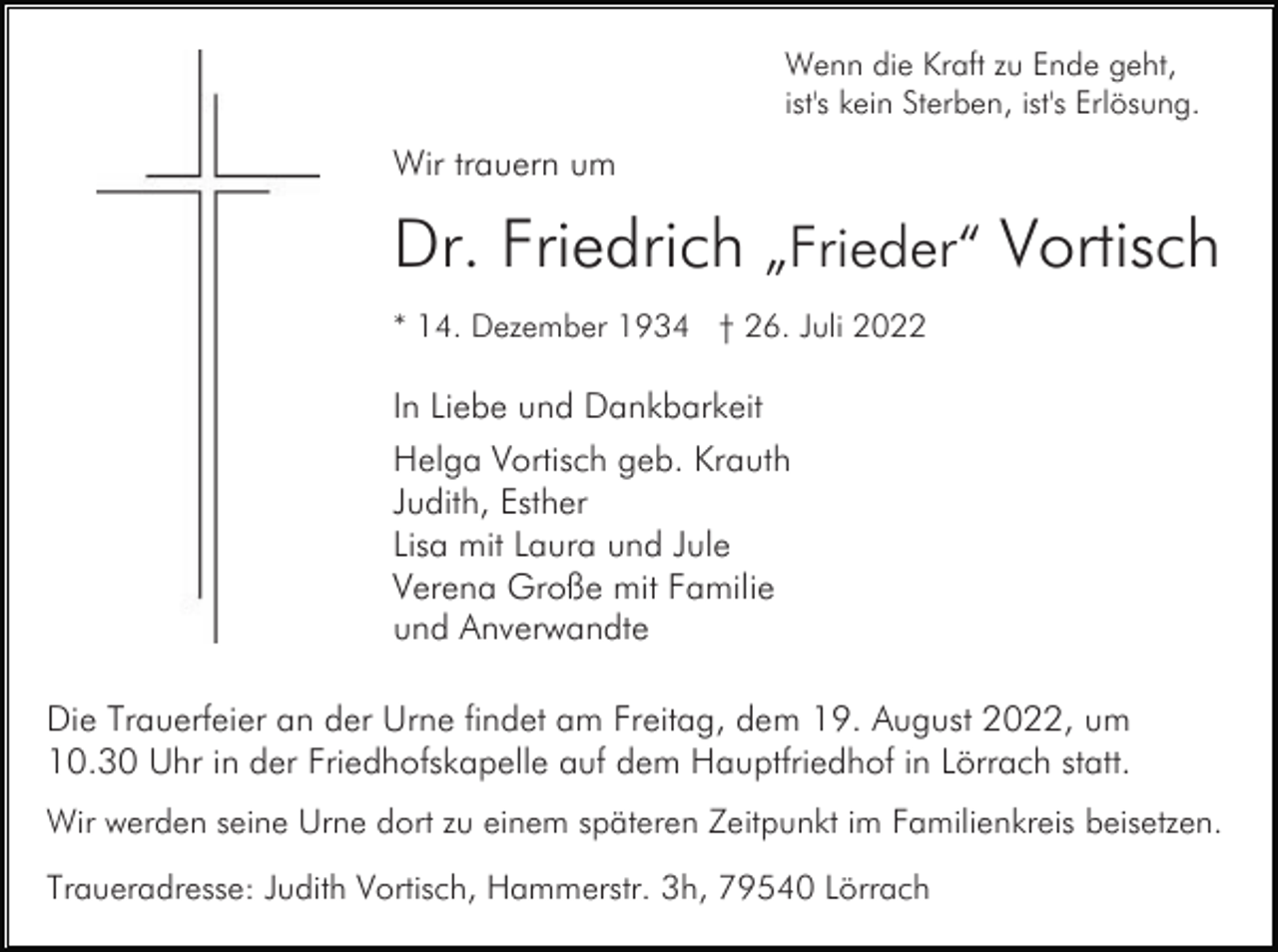 <p>Wenn die Kraft zu Ende geht,<br />ist's kein Sterben, ist's Erlösung.</p><p>Wir trauern um</p><p>Dr. Friedrich „Frieder“ Vortisch<br />* 14. Dezember 1934 † 26. Juli 2022</p><p>In Liebe und Dankbarkeit<br />Helga Vortisch geb. Krauth<br />Judith, Esther<br />Lisa mit Laura und Jule<br />Verena Große mit Familie<br />und Anverwandte<br />Die Trauerfeier an der Urne findet am Freitag, dem 19. August 2022, um<br />10.30 Uhr in der Friedhofskapelle auf dem Hauptfriedhof in Lörrach statt.<br />Wir werden seine Urne dort zu einem späteren Zeitpunkt im Familienkreis beisetzen.<br />Traueradresse: Judith Vortisch, Hammerstr. 3h, 79540 Lörrach</p>