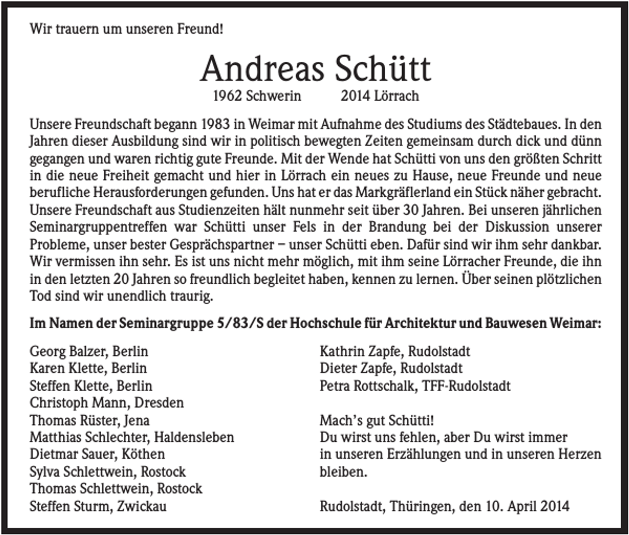 <p>Wir trauern um unseren Freund!</p><p>Andreas Schütt<br />1962 Schwerin</p><p>2014 Lörrach</p><p>Unsere Freundschaft begann 1983 in Weimar mit Aufnahme des Studiums des Städtebaues. In den<br />Jahren dieser Ausbildung sind wir in politisch bewegten Zeiten gemeinsam durch dick und dünn<br />gegangen und waren richtig gute Freunde. Mit der Wende hat Schütti von uns den größten Schritt<br />in die neue Freiheit gemacht und hier in Lörrach ein neues zu Hause, neue Freunde und neue<br />berufliche Herausforderungen gefunden. Uns hat er das Markgräflerland ein Stück näher gebracht.<br />Unsere Freundschaft aus Studienzeiten hält nunmehr seit über 30 Jahren. Bei unseren jährlichen<br />Seminargruppentreffen war Schütti unser Fels in der Brandung bei der Diskussion unserer<br />Probleme, unser bester Gesprächspartner – unser Schütti eben. Dafür sind wir ihm sehr dankbar.<br />Wir vermissen ihn sehr. Es ist uns nicht mehr möglich, mit ihm seine Lörracher Freunde, die ihn<br />in den letzten 20 Jahren so freundlich begleitet haben, kennen zu lernen. Über seinen plötzlichen<br />Tod sind wir unendlich traurig.<br />Im Namen der Seminargruppe 5/83/S der Hochschule für Architektur und Bauwesen Weimar:<br />Georg Balzer, Berlin<br />Karen Klette, Berlin<br />Steffen Klette, Berlin<br />Christoph Mann, Dresden<br />Thomas Rüster, Jena<br />Matthias Schlechter, Haldensleben<br />Dietmar Sauer, Köthen<br />Sylva Schlettwein, Rostock<br />Thomas Schlettwein, Rostock<br />Steffen Sturm, Zwickau</p><p>Kathrin Zapfe, Rudolstadt<br />Dieter Zapfe, Rudolstadt<br />Petra Rottschalk, TFF-Rudolstadt<br />Mach’s gut Schütti!<br />Du wirst uns fehlen, aber Du wirst immer<br />in unseren Erzählungen und in unseren Herzen<br />bleiben.<br />Rudolstadt, Thüringen, den 10. April 2014</p>