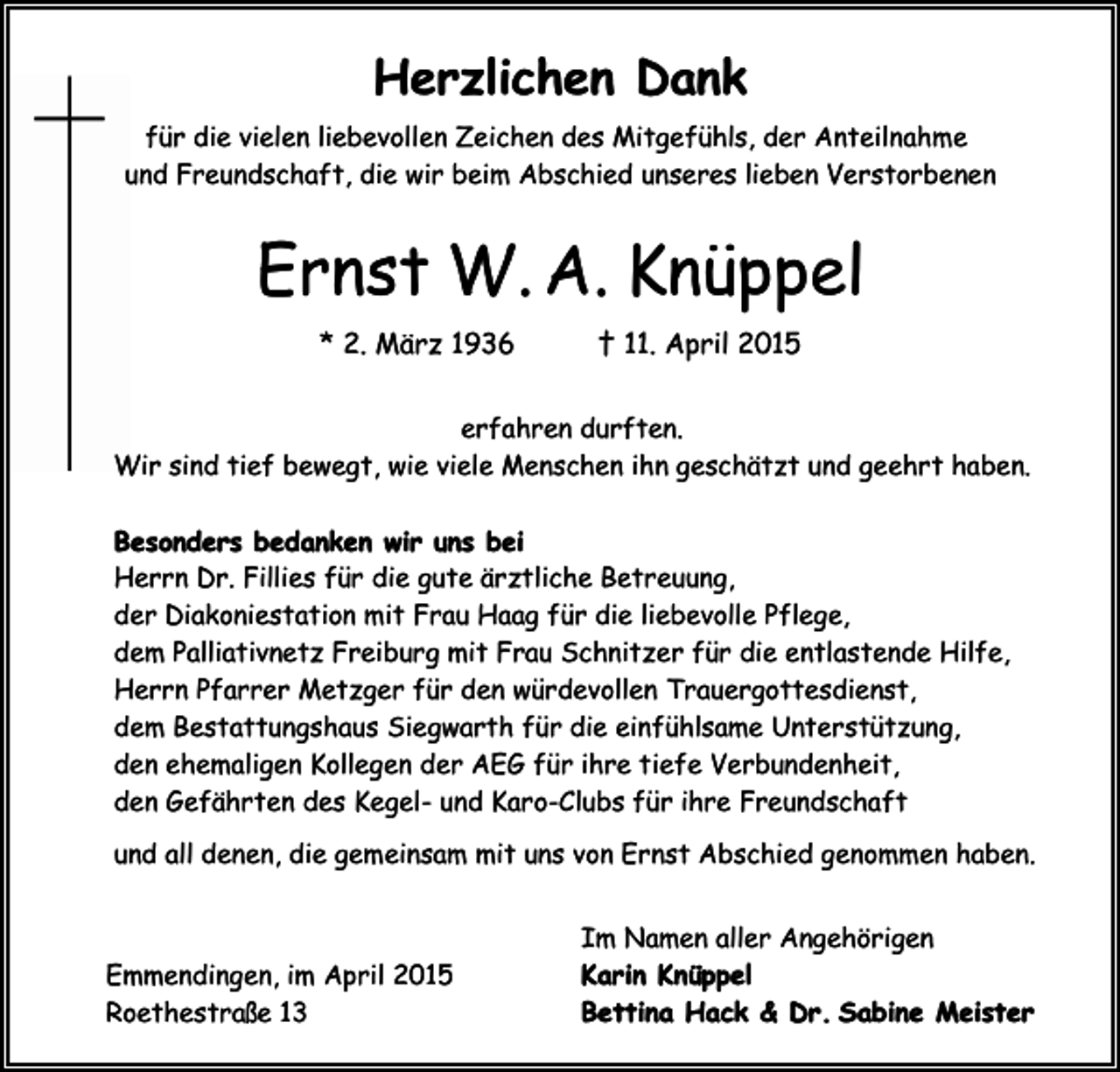 <p>Herzlichen Dank<br />für die vielen liebevollen Zeichen des Mitgefühls, der Anteilnahme<br />und Freundschaft, die wir beim Abschied unseres lieben Verstorbenen</p><p>Ernst W. A. Knüppel<br />* 2. März 1936</p><p>† 11. April 2015</p><p>erfahren durften.<br />Wir sind tief bewegt, wie viele Menschen ihn geschätzt und geehrt haben.<br />Besonders bedanken wir uns bei<br />Herrn Dr. Fillies für die gute ärztliche Betreuung,<br />der Diakoniestation mit Frau Haag für die liebevolle Pflege,<br />dem Palliativnetz Freiburg mit Frau Schnitzer für die entlastende Hilfe,<br />Herrn Pfarrer Metzger für den würdevollen Trauergottesdienst,<br />dem Bestattungshaus Siegwarth für die einfühlsame Unterstützung,<br />den ehemaligen Kollegen der AEG für ihre tiefe Verbundenheit,<br />den Gefährten des Kegel- und Karo-Clubs für ihre Freundschaft<br />und all denen, die gemeinsam mit uns von Ernst Abschied genommen haben.</p><p>Emmendingen, im April 2015<br />Roethestraße 13</p><p>Im Namen aller Angehörigen<br />Karin Knüppel<br />Bettina Hack &amp; Dr. Sabine Meister</p>