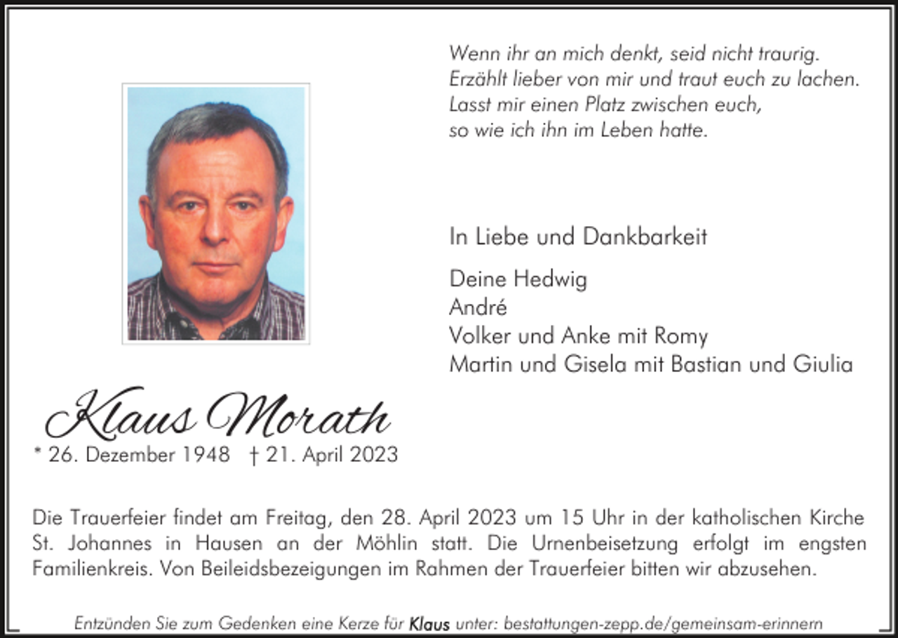 <p>Wenn ihr an mich denkt, seid nicht traurig.<br />Erzählt lieber von mir und traut euch zu lachen.<br />Lasst mir einen Platz zwischen euch,<br />so wie ich ihn im Leben hatte.</p><p>In Liebe und Dankbarkeit<br />Deine Hedwig<br />André<br />Volker und Anke mit Romy<br />Martin und Gisela mit Bastian und Giulia</p><p>Klaus Morath</p><p>* 26. Dezember 1948 † 21. April 2023<br />Die Trauerfeier findet am Freitag, den 28. April 2023 um 15 Uhr in der katholischen Kirche<br />St. Johannes in Hausen an der Möhlin statt. Die Urnenbeisetzung erfolgt im engsten<br />Familienkreis. Von Beileidsbezeigungen im Rahmen der Trauerfeier bitten wir abzusehen.<br />Entzünden Sie zum Gedenken eine Kerze für</p><p>unter: bestattungen-zepp.de/gemeinsam-erinnern</p>