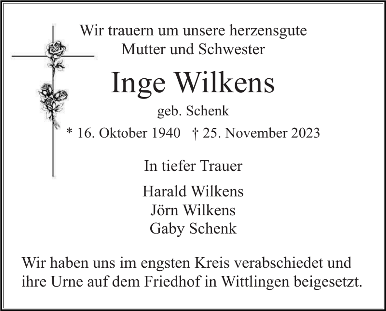 <p>Wir trauern um unsere herzensgute<br />Mutter und Schwester</p><p>Inge Wilkens<br />geb. Schenk<br />* 16. Oktober 1940 † 25. November 2023</p><p>In tiefer Trauer<br />Harald Wilkens<br />Jörn Wilkens<br />Gaby Schenk<br />Wir haben uns im engsten Kreis verabschiedet und<br />ihre Urne auf dem Friedhof in Wittlingen beigesetzt.</p>