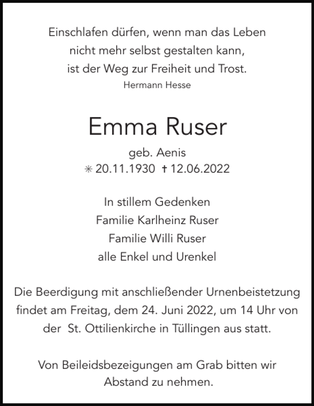 <p>Einschlafen dürfen, wenn man das Leben<br />nicht mehr selbst gestalten kann,<br />ist der Weg zur Freiheit und Trost.<br />Hermann Hesse</p><p>Emma Ruser<br />geb. Aenis<br />✳ 20.11.1930 ✝ 12.06.2022<br />In stillem Gedenken<br />Familie Karlheinz Ruser<br />Familie Willi Ruser<br />alle Enkel und Urenkel<br />Die Beerdigung mit anschließender Urnenbeistetzung<br />findet am Freitag, dem 24. Juni 2022, um 14 Uhr von<br />der St. Ottilienkirche in Tüllingen aus statt.<br />Von Beileidsbezeigungen am Grab bitten wir<br />Abstand zu nehmen.</p>