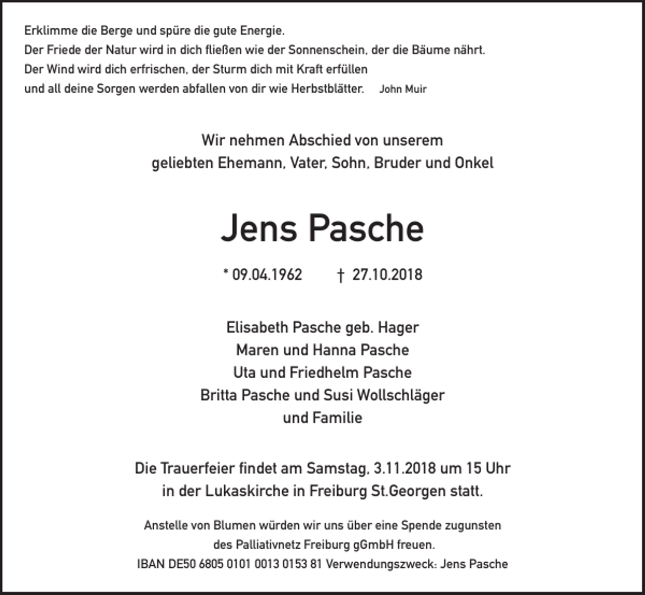 <p>Erklimme die Berge und spüre die gute Energie.<br />Der Friede der Natur wird in dich fließen wie der Sonnenschein, der die Bäume nährt.<br />Der Wind wird dich erfrischen, der Sturm dich mit Kraft erfüllen<br />und all deine Sorgen werden abfallen von dir wie Herbstblätter. John Muir</p><p>Wir nehmen Abschied von unserem<br />geliebten Ehemann, Vater, Sohn, Bruder und Onkel</p><p>Jens Pasche<br />* 09.04.1962</p><p>† 27.10.2018</p><p>Elisabeth Pasche geb. Hager<br />Maren und Hanna Pasche<br />Uta und Friedhelm Pasche<br />Britta Pasche und Susi Wollschläger<br />und Familie<br />Die Trauerfeier findet am Samstag, 3.11.2018 um 15 Uhr<br />in der Lukaskirche in Freiburg St.Georgen statt.<br />Anstelle von Blumen würden wir uns über eine Spende zugunsten<br />des Palliativnetz Freiburg gGmbH freuen.<br />IBAN DE50 6805 0101 0013 0153 81 Verwendungszweck: Jens Pasche</p>