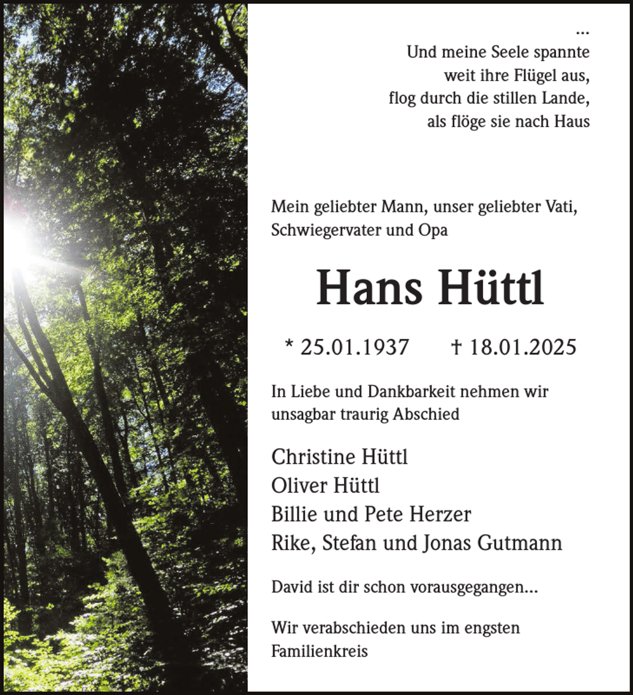 <p>…<br />Und meine Seele spannte<br />weit ihre Flügel aus,<br />flog durch die stillen Lande,<br />als flöge sie nach Haus</p><p>Mein geliebter Mann, unser geliebter Vati,<br />Schwiegervater und Opa</p><p>Hans Hüttl<br />* 25.01.1937</p><p>† 18.01.2025</p><p>In Liebe und Dankbarkeit nehmen wir<br />unsagbar traurig Abschied</p><p>Christine Hüttl<br />Oliver Hüttl<br />Billie und Pete Herzer<br />Rike, Stefan und Jonas Gutmann<br />David ist dir schon vorausgegangen…<br />Wir verabschieden uns im engsten<br />Familienkreis</p>