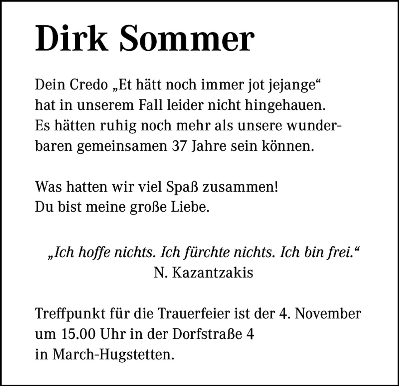 <p>Dirk Sommer<br />Dein Credo „Et hätt noch immer jot jejange“<br />hat in unserem Fall leider nicht hingehauen.<br />Es hätten ruhig noch mehr als unsere wunderbaren gemeinsamen 37 Jahre sein können.<br />Was hatten wir viel Spaß zusammen!<br />Du bist meine große Liebe.<br />„Ich hoffe nichts. Ich fürchte nichts. Ich bin frei.“<br />N. Kazantzakis<br />Treffpunkt für die Trauerfeier ist der 4. November<br />um 15.00 Uhr in der Dorfstraße 4<br />in March-Hugstetten.</p>