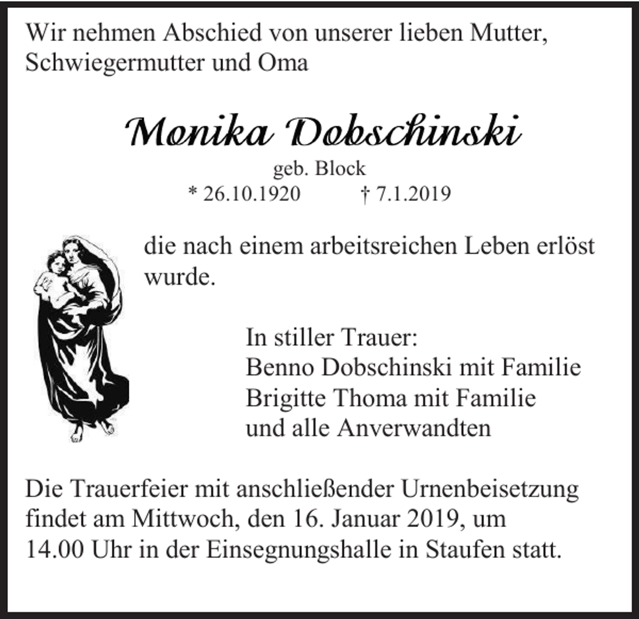 <p>Wir nehmen Abschied von unserer lieben Mutter,<br />Schwiegermutter und Oma</p><p>geb. Block<br />* 26.10.1920<br />† 7.1.2019</p><p>die nach einem arbeitsreichen Leben erlöst<br />wurde.<br />In stiller Trauer:<br />Benno Dobschinski mit Familie<br />Brigitte Thoma mit Familie<br />und alle Anverwandten<br />Die Trauerfeier mit anschließender Urnenbeisetzung<br />findet am Mittwoch, den 16. Januar 2019, um<br />14.00 Uhr in der Einsegnungshalle in Staufen statt.</p>
