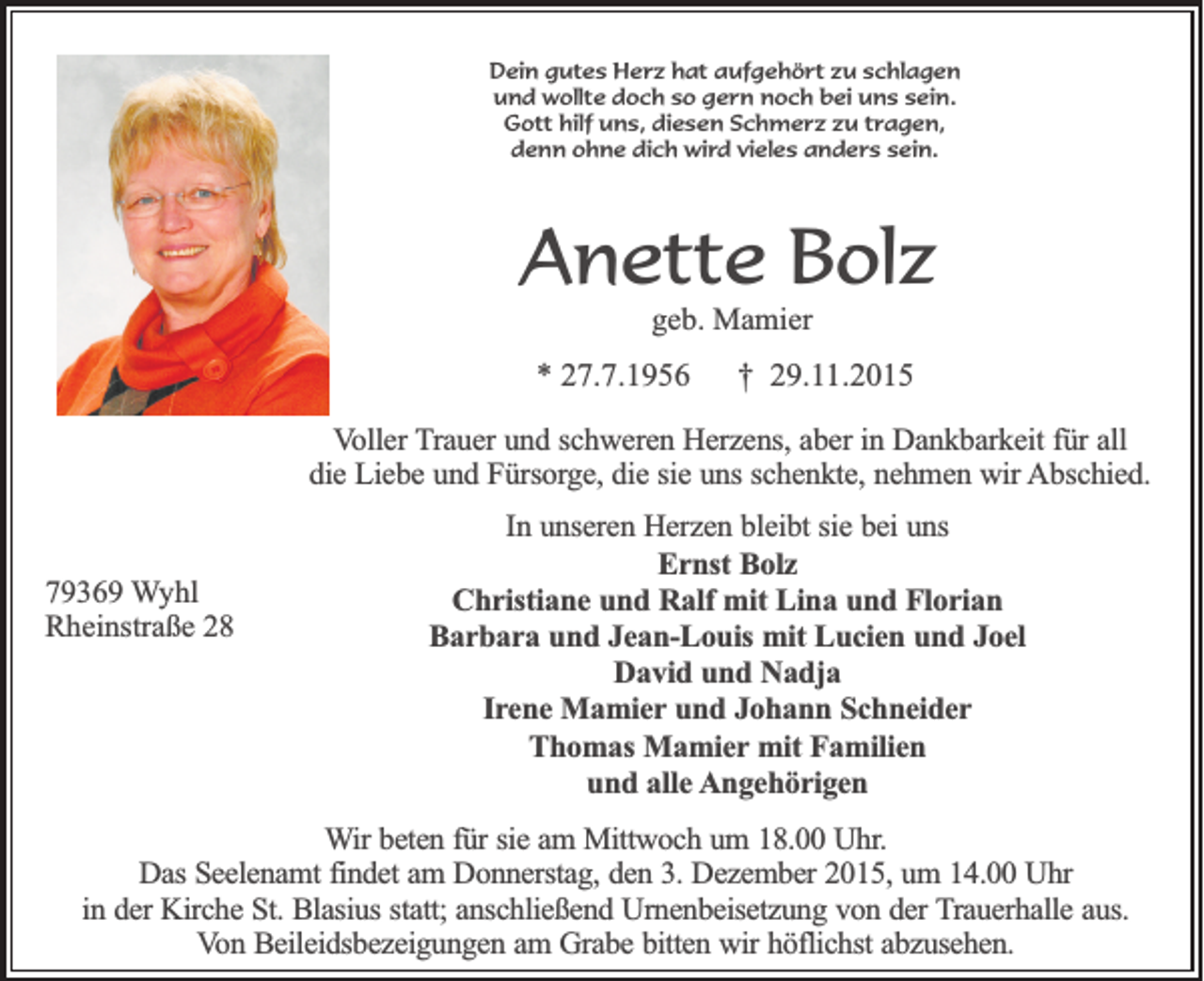 <p>Dein gutes Herz hat aufgehört zu schlagen<br />und wollte doch so gern noch bei uns sein.<br />Gott hilf uns, diesen Schmerz zu tragen,<br />denn ohne dich wird vieles anders sein.</p><p>Anette Bolz<br />geb. Mamier</p><p>* 27.7.1956</p><p>† 29.11.2015</p><p>Voller Trauer und schweren Herzens, aber in Dankbarkeit für all<br />die Liebe und Fürsorge, die sie uns schenkte, nehmen wir Abschied.</p><p>79369 Wyhl<br />Rheinstraße 28</p><p>In unseren Herzen bleibt sie bei uns<br />Ernst Bolz<br />Christiane und Ralf mit Lina und Florian<br />Barbara und Jean-Louis mit Lucien und Joel<br />David und Nadja<br />Irene Mamier und Johann Schneider<br />Thomas Mamier mit Familien<br />und alle Angehörigen</p><p>Wir beten für sie am Mittwoch um 18.00 Uhr.<br />Das Seelenamt findet am Donnerstag, den 3. Dezember 2015, um 14.00 Uhr<br />in der Kirche St. Blasius statt; anschließend Urnenbeisetzung von der Trauerhalle aus.<br />Von Beileidsbezeigungen am Grabe bitten wir höflichst abzusehen.</p>