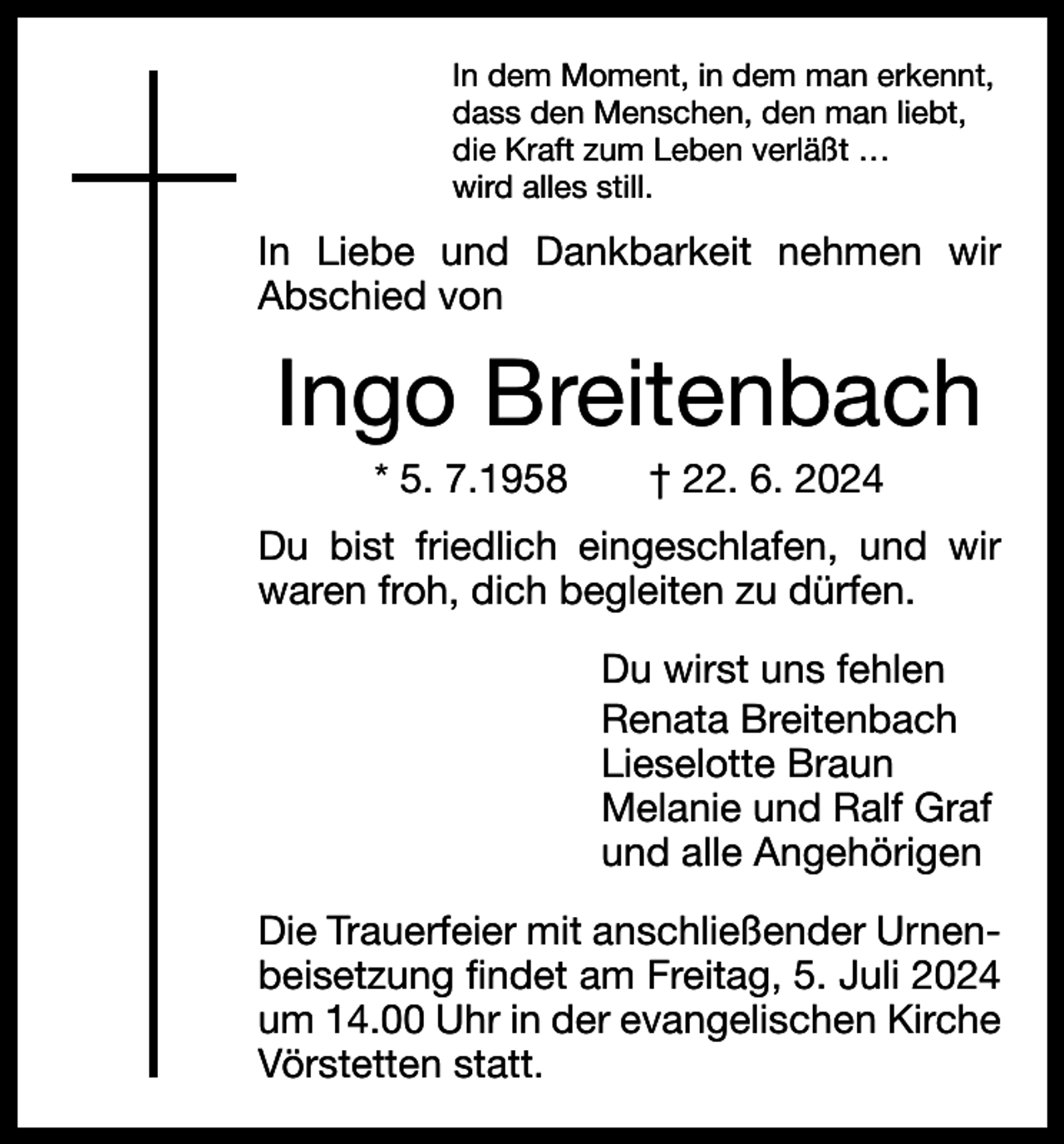 <p>In dem Moment, in dem man erkennt,<br />dass den Menschen, den man liebt,<br />die Kraft zum Leben verläßt …<br />wird alles still.</p><p>In Liebe und Dankbarkeit nehmen wir<br />­Abschied von</p><p>Ingo Breitenbach<br />* 5. 7.1958 † 22. 6. 2024<br />Du bist friedlich eingeschlafen, und wir<br />waren froh, dich begleiten zu dürfen.<br />Du wirst uns fehlen<br />Renata Breitenbach<br />Lieselotte Braun<br />Melanie und Ralf Graf<br />und alle Angehörigen<br />Die Trauerfeier mit anschließender Urnenbeisetzung findet am Freitag, 5. Juli 2024<br />um 14.00 Uhr in der evangelischen Kirche<br />Vörstetten statt.</p>