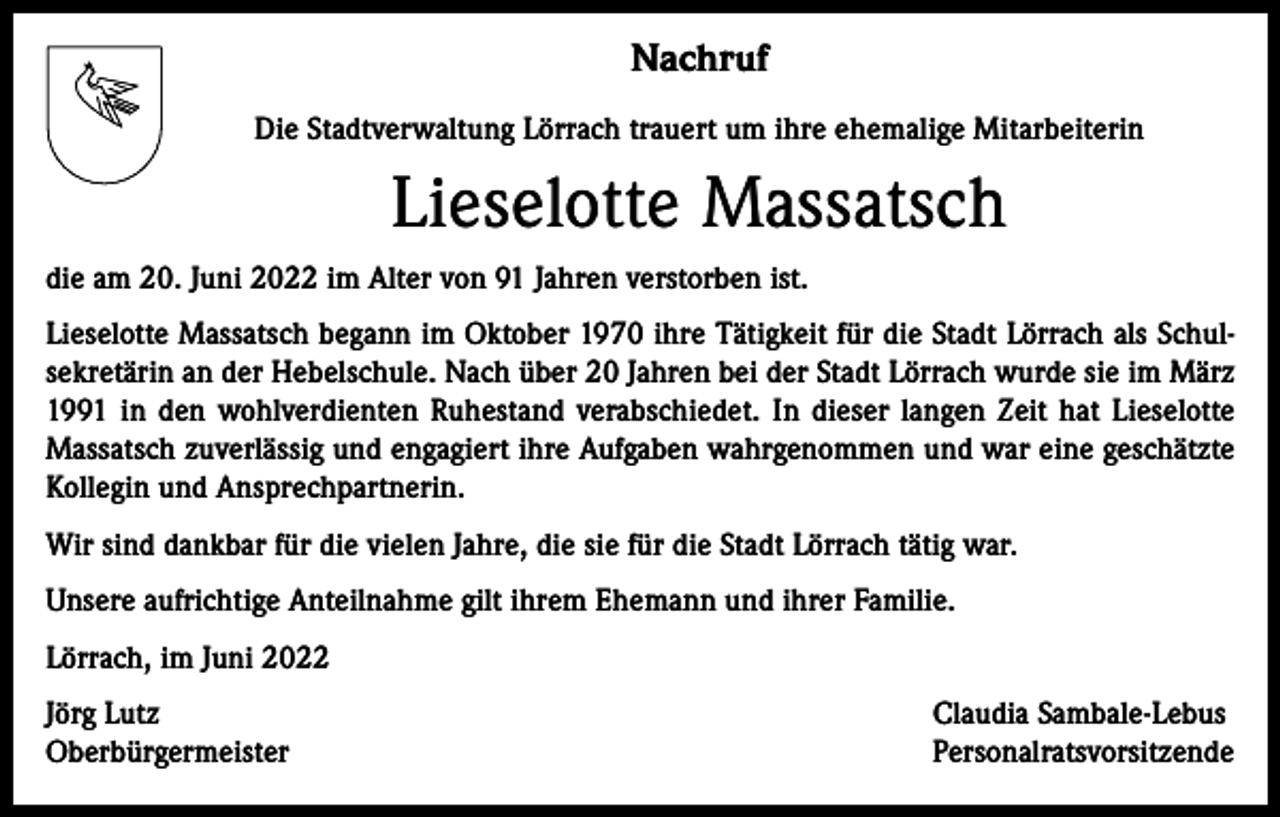 <p>Nachruf<br />Die Stadtverwaltung Lörrach trauert um ihre ehemalige Mitarbeiterin</p><p>Lieselotte Massatsch<br />die am 20. Juni 2022 im Alter von 91 Jahren verstorben ist.<br />Lieselotte Massatsch begann im Oktober 1970 ihre Tätigkeit für die Stadt Lörrach als Schul­<br />sekretärin an der Hebelschule. Nach über 20 Jahren bei der Stadt Lörrach wurde sie im März<br />1991 in den wohlverdienten Ruhestand verabschiedet. In dieser langen Zeit hat Lieselotte<br />Massatsch zuverlässig und engagiert ihre Aufgaben wahrgenommen und war eine geschätzte<br />Kollegin und Ansprechpartnerin.<br />Wir sind dankbar für die vielen Jahre, die sie für die Stadt Lörrach tätig war.<br />Unsere aufrichtige Anteilnahme gilt ihrem Ehemann und ihrer Familie.<br />Lörrach, im Juni 2022<br />Jörg Lutz<br />Oberbürgermeister</p><p>Claudia Sambale-Lebus<br />Personalratsvorsitzende</p>
