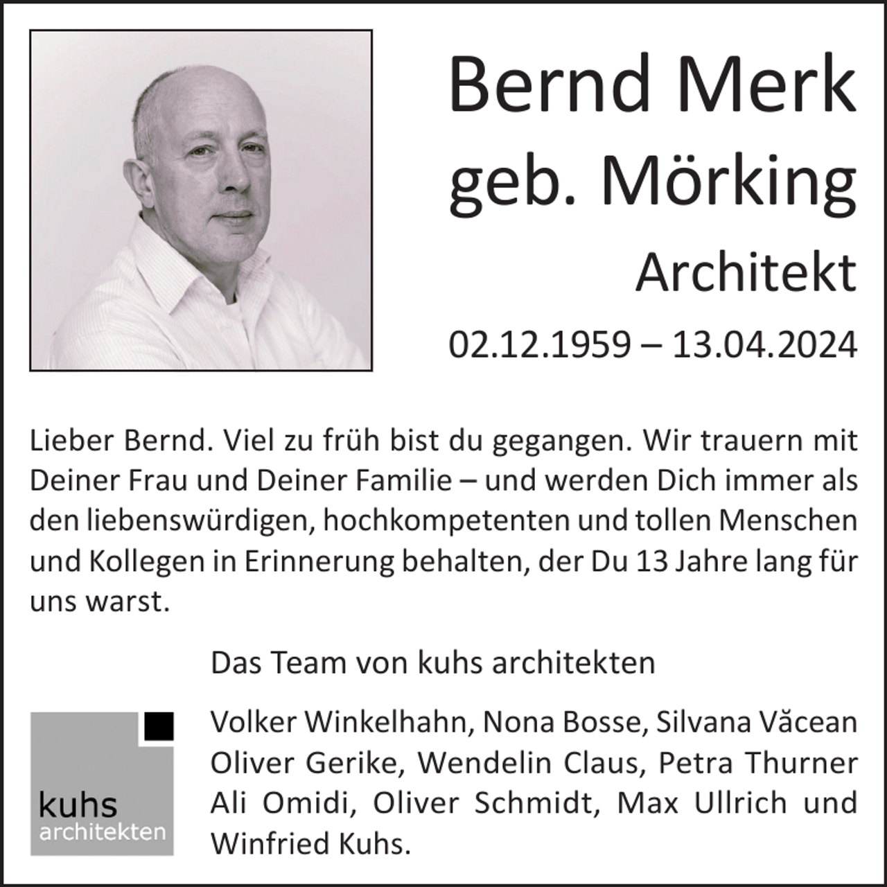 <p>Bernd Merk<br />geb. Mörking<br />Architekt<br />02.12.1959 – 13.04.2024<br />Lieber Bernd. Viel zu früh bist du gegangen. Wir trauern mit<br />Deiner Frau und Deiner Familie – und werden Dich immer als<br />den liebenswürdigen, hochkompetenten und tollen Menschen<br />und Kollegen in Erinnerung behalten, der Du 13 Jahre lang für<br />uns warst.</p><p>Das Team von kuhs architekten<br />Volker Winkelhahn, Nona Bosse, Silvana Văcean<br />Oliver Gerike, Wendelin Claus, Petra Thurner<br />Ali Omidi, Oliver Schmidt, Max Ullrich und<br />Winfried Kuhs.</p>