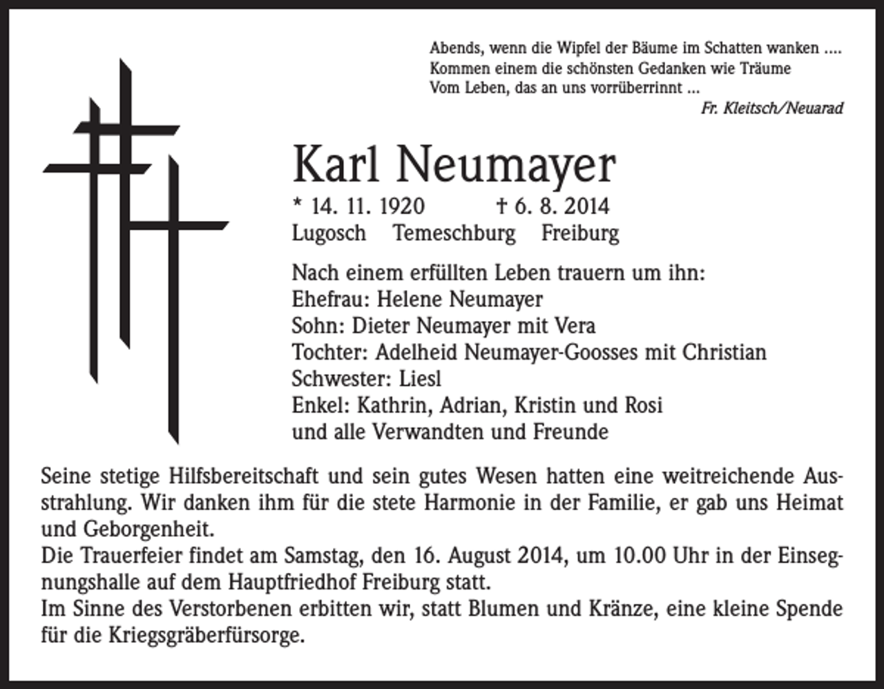 <p>Abends, wenn die Wipfel der Bäume im Schatten wanken ....<br />Kommen einem die schönsten Gedanken wie Träume<br />Vom Leben, das an uns vorrüberrinnt ...</p><p>Fr. Kleitsch/Neuarad</p><p>Karl Neumayer</p><p>* 14. 11. 1920 † 6. 8. 2014<br />Lugosch Temeschburg Freiburg<br />Nach einem erfüllten Leben trauern um ihn:<br />Ehefrau: Helene Neumayer<br />Sohn: Dieter Neumayer mit Vera<br />Tochter: Adelheid Neumayer-Goosses mit Christian<br />Schwester: Liesl<br />Enkel: Kathrin, Adrian, Kristin und Rosi<br />und alle Verwandten und Freunde<br />Seine stetige Hilfsbereitschaft und sein gutes Wesen hatten eine weitreichende Ausstrahlung. Wir danken ihm für die stete Harmonie in der Familie, er gab uns Heimat<br />und Geborgenheit.<br />Die Trauerfeier findet am Samstag, den 16. August 2014, um 10.00 Uhr in der Einsegnungshalle auf dem Hauptfriedhof Freiburg statt.<br />Im Sinne des Verstorbenen erbitten wir, statt Blumen und Kränze, eine kleine Spende<br />für die Kriegsgräberfürsorge.</p>