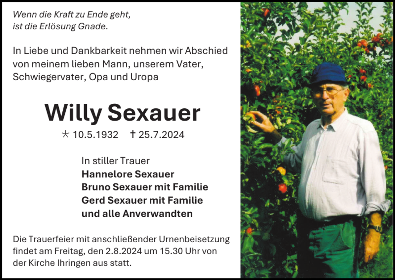 <p>Wenn die Kraft zu Ende geht,<br />ist die Erlösung Gnade.</p><p>In Liebe und Dankbarkeit nehmen wir Abschied<br />von meinem lieben Mann, unserem Vater,<br />Schwiegervater, Opa und Uropa</p><p>Willy Sexauer<br /> 10.5.1932</p><p> 25.7.2024</p><p>In stiller Trauer<br />Hannelore Sexauer<br />Bruno Sexauer mit Familie<br />Gerd Sexauer mit Familie<br />und alle Anverwandten<br />Die Trauerfeier mit anschließender Urnenbeisetzung<br />findet am Freitag, den 2.8.2024 um 15.30 Uhr von<br />der Kirche Ihringen aus statt.</p>
