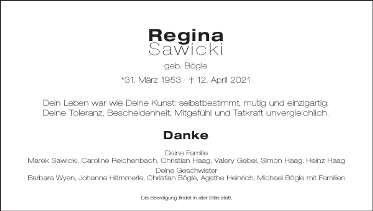 <p>Regina<br />Sawicki<br />geb. Bögle<br />*31. März 1953 · † 12. April 2021<br />Dein Leben war wie Deine Kunst: selbstbestimmt, mutig und einzigartig.<br />Deine Toleranz, Bescheidenheit, Mitgefühl und Tatkraft unvergleichlich.</p><p>Danke<br />Deine Familie<br />Marek Sawicki, Caroline Reichenbach, Christian Haag, Valery Gebel, Simon Haag, Heinz Haag<br />Deine Geschwister<br />Barbara Wyen, Johanna Hämmerle, Christian Bögle, Agathe Heinrich, Michael Bögle mit Familien<br />Die Beerdigung findet in aller Stille statt.</p>