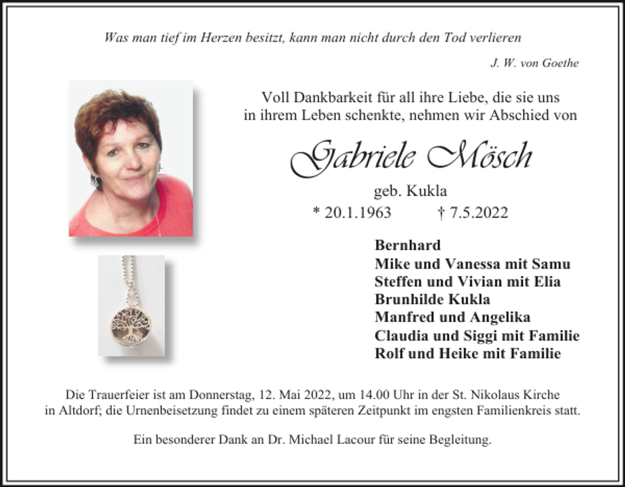 <p>Was man tief im Herzen besitzt, kann man nicht durch den Tod verlieren<br />J. W. von Goethe</p><p>Voll Dankbarkeit für all ihre Liebe, die sie uns<br />in ihrem Leben schenkte, nehmen wir Abschied von</p><p>Gabriele Mösch<br />geb. Kukla<br />* 20.1.1963<br />† 7.5.2022<br />Bernhard<br />Mike und Vanessa mit Samu<br />Steffen und Vivian mit Elia<br />Brunhilde Kukla<br />Manfred und Angelika<br />Claudia und Siggi mit Familie<br />Rolf und Heike mit Familie<br />Die Trauerfeier ist am Donnerstag, 12. Mai 2022, um 14.00 Uhr in der St. Nikolaus Kirche<br />in Altdorf; die Urnenbeisetzung findet zu einem späteren Zeitpunkt im engsten Familienkreis statt.<br />Ein besonderer Dank an Dr. Michael Lacour für seine Begleitung.</p>