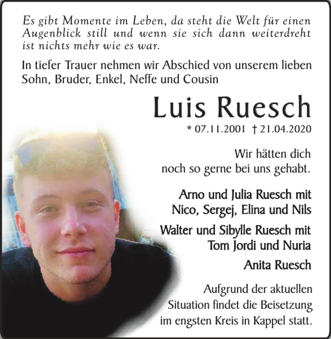 <p>Es gibt Momente im Leben, da steht die Welt für einen<br />Augenblick still und wenn sie sich dann weiterdreht<br />ist nichts mehr wie es war.<br />In tiefer Trauer nehmen wir Abschied von unserem lieben<br />Sohn, Bruder, Enkel, Neffe und Cousin</p><p>Luis Ruesch<br />* 07.11.2001 † 21.04.2020</p><p>Wir hätten dich<br />noch so gerne bei uns gehabt.</p><p>Arno und Julia Ruesch mit<br />Nico, Sergej, Elina und Nils<br />Walter und Sibylle Ruesch mit<br />Tom Jordi und Nuria<br />Anita Ruesch<br />Aufgrund der aktuellen<br />Situation findet die Beisetzung<br />im engsten Kreis in Kappel statt.</p>