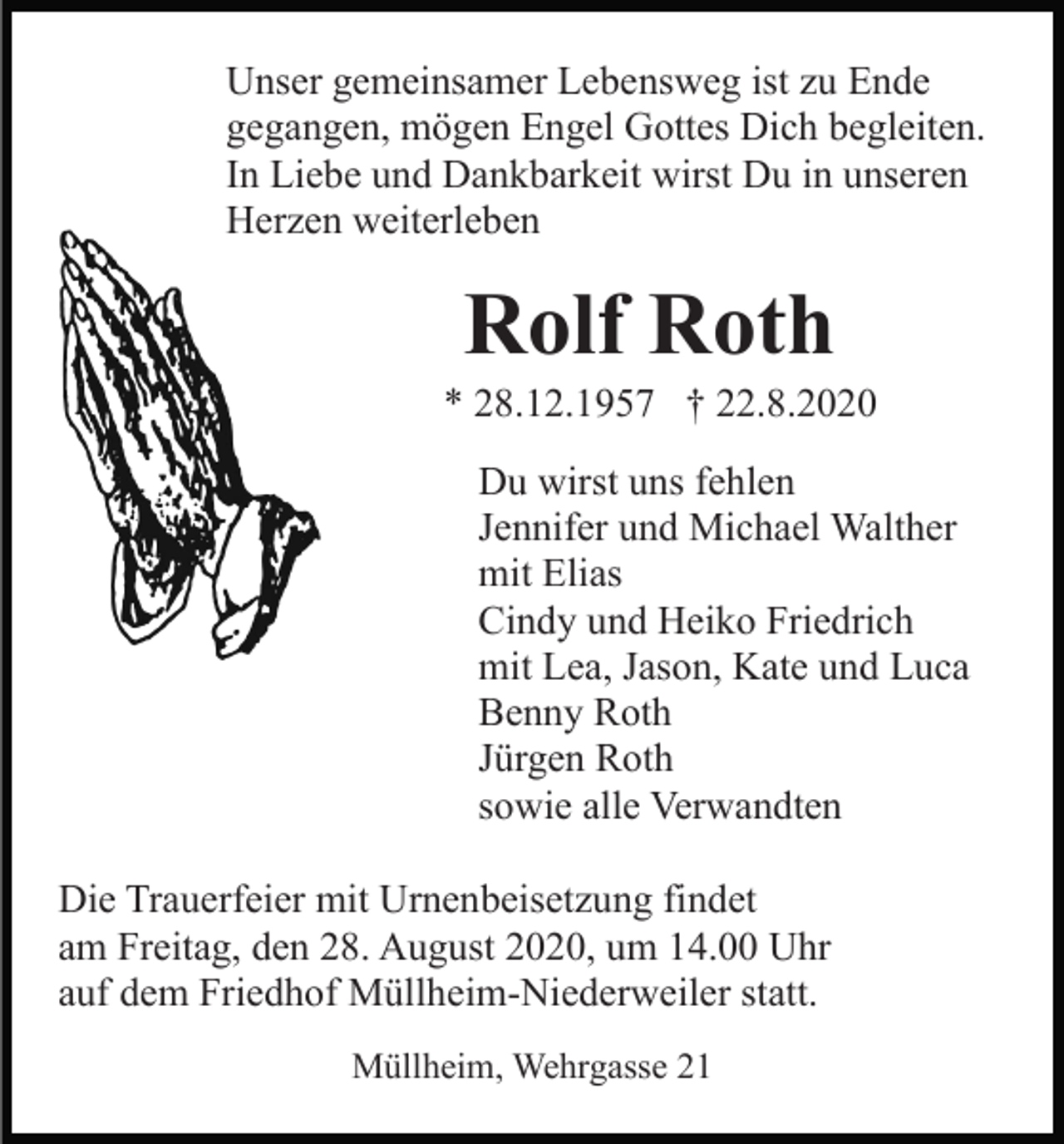 <p>Unser gemeinsamer Lebensweg ist zu Ende<br />gegangen, mögen Engel Gottes Dich begleiten.<br />In Liebe und Dankbarkeit wirst Du in unseren<br />Herzen weiterleben</p><p>Rolf Roth<br />* 28.12.1957 † 22.8.2020<br />Du wirst uns fehlen<br />Jennifer und Michael Walther<br />mit Elias<br />Cindy und Heiko Friedrich<br />mit Lea, Jason, Kate und Luca<br />Benny Roth<br />Jürgen Roth<br />sowie alle Verwandten<br />Die Trauerfeier mit Urnenbeisetzung findet<br />am Freitag, den 28. August 2020, um 14.00 Uhr<br />auf dem Friedhof Müllheim-Niederweiler statt.<br />Müllheim, Wehrgasse 21</p>