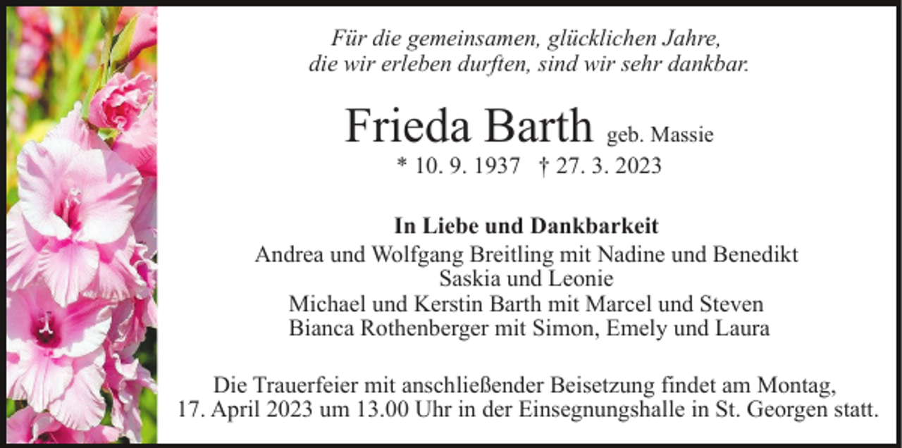 <p>Für die gemeinsamen, glücklichen Jahre,<br />die wir erleben durften, sind wir sehr dankbar.</p><p>Frieda Barth geb. Massie<br />* 10. 9. 1937 † 27. 3. 2023</p><p>In Liebe und Dankbarkeit<br />Andrea und Wolfgang Breitling mit Nadine und Benedikt<br />Saskia und Leonie<br />Michael und Kerstin Barth mit Marcel und Steven<br />Bianca Rothenberger mit Simon, Emely und Laura<br />Die Trauerfeier mit anschließender Beisetzung findet am Montag,<br />17. April 2023 um 13.00 Uhr in der Einsegnungshalle in St. Georgen statt.</p>