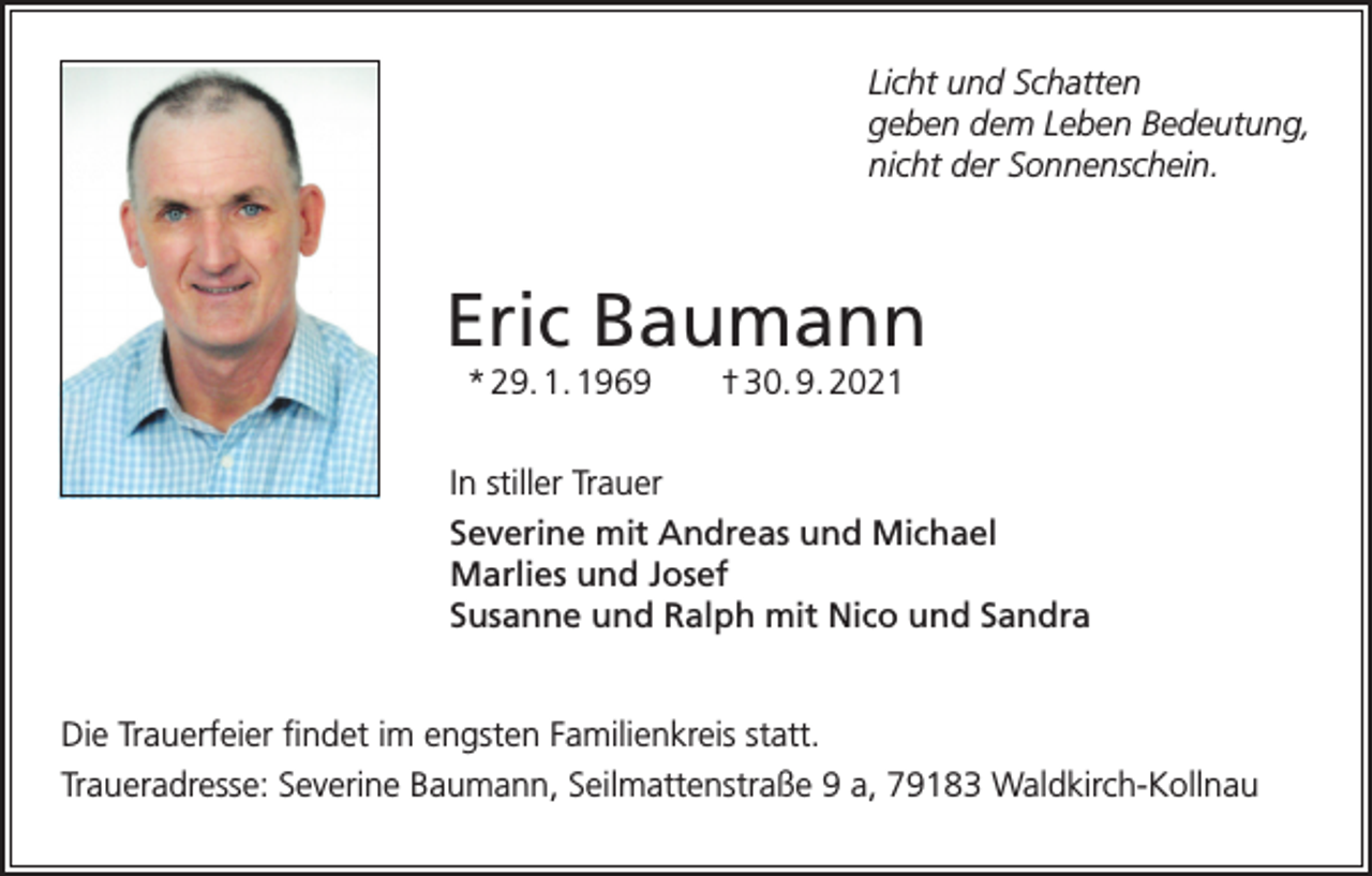 <p>Licht und Schatten<br />geben dem Leben Bedeutung,<br />nicht der Sonnenschein.</p><p>Eric Baumann<br />* 29. 1. 1969 † 30. 9. 2021<br />In stiller Trauer<br />Severine mit Andreas und Michael<br />Marlies und Josef<br />Susanne und Ralph mit Nico und Sandra<br />Die Trauerfeier findet im engsten Familienkreis statt.<br />Traueradresse: Severine Baumann, Seilmattenstraße 9 a, 79183 Waldkirch-Kollnau</p>