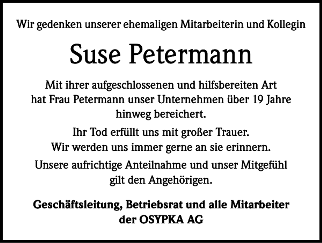 <p>Wir gedenken unserer ehemaligen Mitarbeiterin und Kollegin</p><p>Suse Petermann<br />Mit ihrer aufgeschlossenen und hilfsbereiten Art<br />hat Frau Petermann unser Unternehmen über 19 Jahre<br />hinweg bereichert.<br />Ihr Tod erfüllt uns mit großer Trauer.<br />Wir werden uns immer gerne an sie erinnern.<br />Unsere aufrichtige Anteilnahme und unser Mitgefühl<br />gilt den Angehörigen.<br />Geschäftsleitung, Betriebsrat und alle Mitarbeiter<br />der OSYPKA AG</p>