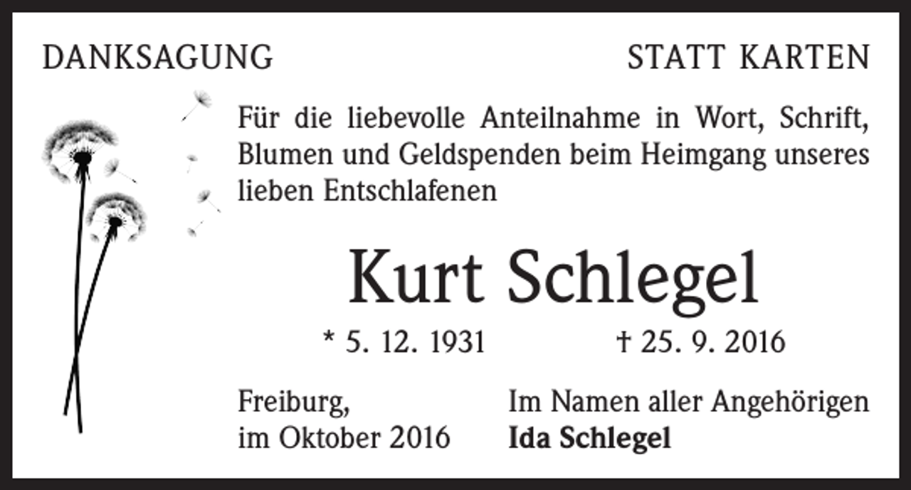 <p>Danksagung</p><p>Statt Karten</p><p>Für die liebevolle Anteilnahme in Wort, Schrift,<br />Blumen und Geldspenden beim Heimgang unseres<br />lieben Entschlafenen</p><p>Kurt Schlegel<br />* 5. 12. 1931 † 25. 9. 2016<br />Freiburg,<br />im Oktober 2016</p><p>Im Namen aller Angehörigen<br />Ida Schlegel</p>