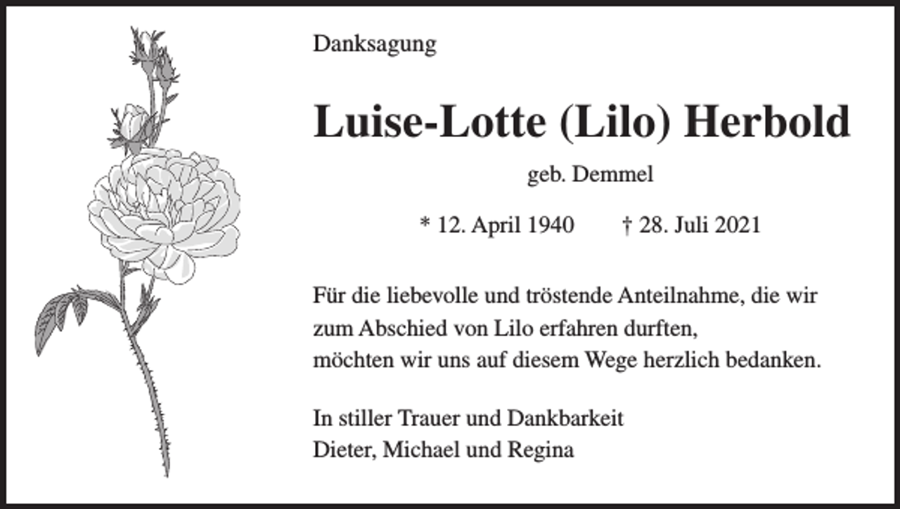 <p>Danksagung</p><p>Luise-Lotte (Lilo) Herbold<br />geb. Demmel<br />* 12. April 1940 † 28. Juli 2021<br />Für die liebevolle und tröstende Anteilnahme, die wir<br />zum Abschied von Lilo erfahren durften,<br />möchten wir uns auf diesem Wege herzlich bedanken.<br />In stiller Trauer und Dankbarkeit<br />Dieter, Michael und Regina</p>