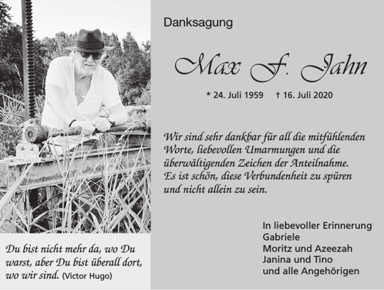 <p>Danksagung</p><p>Max F. Jahn<br />* 24. Juli 1959</p><p>† 16. Juli 2020</p><p>Wir sind sehr dankbar für all die mitfühlenden<br />Worte, liebevollen Umarmungen und die<br />überwältigenden Zeichen der Anteilnahme.<br />Es ist schön, diese Verbundenheit zu spüren<br />und nicht allein zu sein.</p><p>Du bist nicht mehr da, wo Du<br />warst, aber Du bist überall dort,<br />wo wir sind. (Victor Hugo)</p><p>In liebevoller Erinnerung<br />Gabriele<br />Moritz und Azeezah<br />Janina und Tino<br />und alle Angehörigen</p>