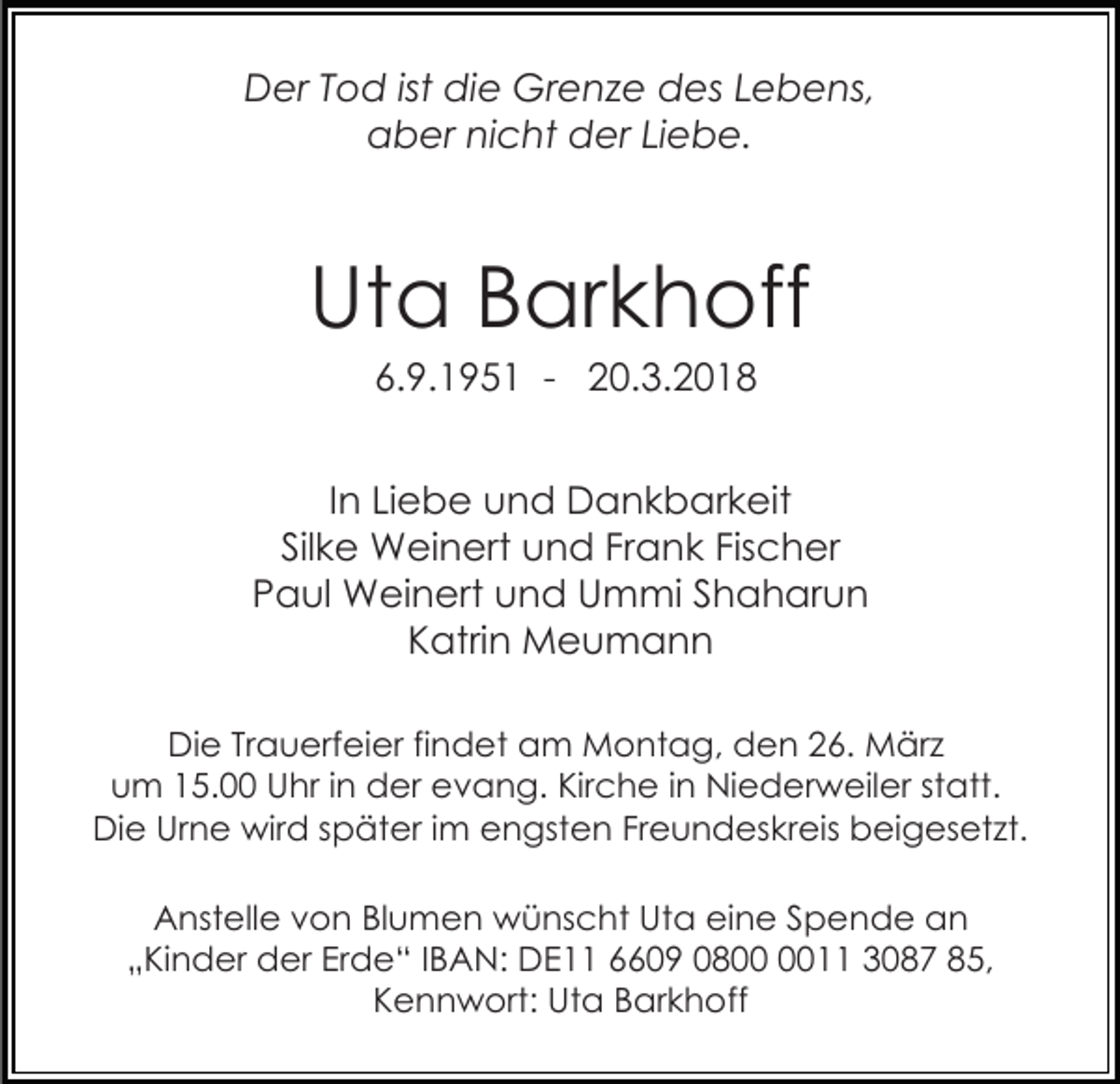 <p>DDer<br />er TTod<br />o d istist didie<br />e Grenze<br />Gr e n z e des<br />d es Lebens,<br />L e b e ns,<br />aber<br />a b er ninicht<br />c ht dder<br />er LiLiebe.<br />e b e.</p><p>Ut<br />a BBarkhoff<br />ar k h off<br />Uta<br />6.9.1951<br />6. 9. 1 9 5 1 - 20.3.2018<br />2 0. 3. 2 0 1 8</p><p>IInn Liebe<br />Li e b e und<br />u n d Dankbarkeit<br />D a n k b ar k eit<br />Sil k e Weinert<br />W ei n ert und<br />u n d Fr<br />a n k Fis<br />c h er<br />Silke<br />Frank<br />Fischer<br />Paul<br />P a ul Weinert<br />W ei n ert und<br />u n d Ummi<br />U m mi S Shaharun<br />h a h ar u n<br />KKatrin<br />atri n Meumann<br />Meu mann<br />DiDie<br />e TrTrauerfeier<br />a u erf ei er fifindet<br />n d et am<br />a m Montag,<br />M o nt a g, den<br />d e n 26.<br />2 6. März<br />M är z<br />uum<br />m 115.00<br />5. Uhr<br />U hr i in<br />n der<br />d er evang.<br />e v a n g. Kirche<br />Kir c h e i in<br />n Niederweiler<br />Ni e d e r w eil er statt.<br />st att.<br />DiDie<br />e Ur<br />n e wird<br />wir d s später<br />p ät er i im<br />m eengsten<br />n gst e n FrFreundeskreis<br />e u n d es k r eis beigesetzt.<br />b ei g es et zt.<br />Urne<br />AAnstelle<br />nst ell e vvon<br />o n BlBlumen<br />u m e n wünscht<br />w ü ns c ht UtUta<br />a eieine<br />n e S Spende<br />p e n d e an<br />an<br />„ Ki n d er der<br />d er Erde“<br />Er d e “ IIBAN:<br />B A N: DE11<br />D E 66609<br />6 0 9 00800<br />8 0011<br />0 33087<br />0 8 7 885,<br />5,<br />„Kinder<br />K e n n w ort: Uta<br />Ut a BBarkhoff<br />ar k h o ff<br />Kennwort:</p>