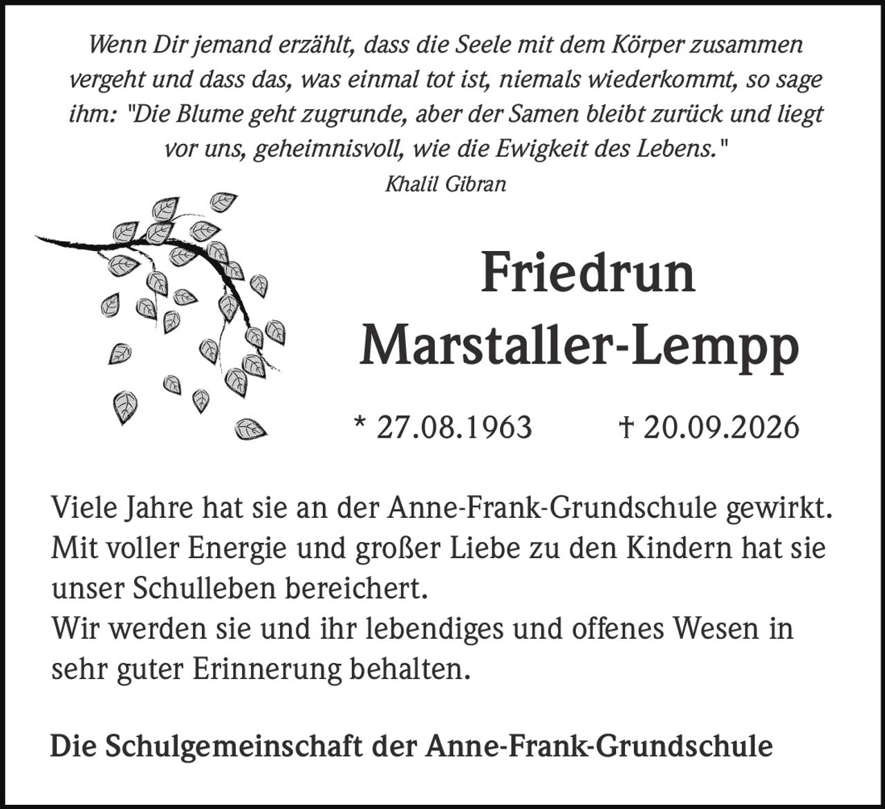 <p><i>Wenn Dir jemand erzählt, dass die Seele mit dem Körper zusammen vergeht und dass das, was einmal tot ist, niemals wiederkommt, so sage ihm: "Die Blume geht zugrunde, aber der Samen bleibt zurück und liegt vor uns, geheimnisvoll, wie die Ewigkeit des Lebens."</i></p><p><i>Khalil Gibran</i></p><p><strong>Friedrun<br>Marstaller-Lempp</strong></p><p>* 27.08.1963 † 20.09.2026</p><p>Viele Jahre hat sie an der Anne-Frank-Grundschule gewirkt. Mit voller Energie und großer Liebe zu den Kindern hat sie unser Schulleben bereichert. Wir werden sie und ihr lebendiges und offenes Wesen in sehr guter Erinnerung behalten.</p><p>Die Schulgemeinschaft der Anne-Frank-Grundschule</p>