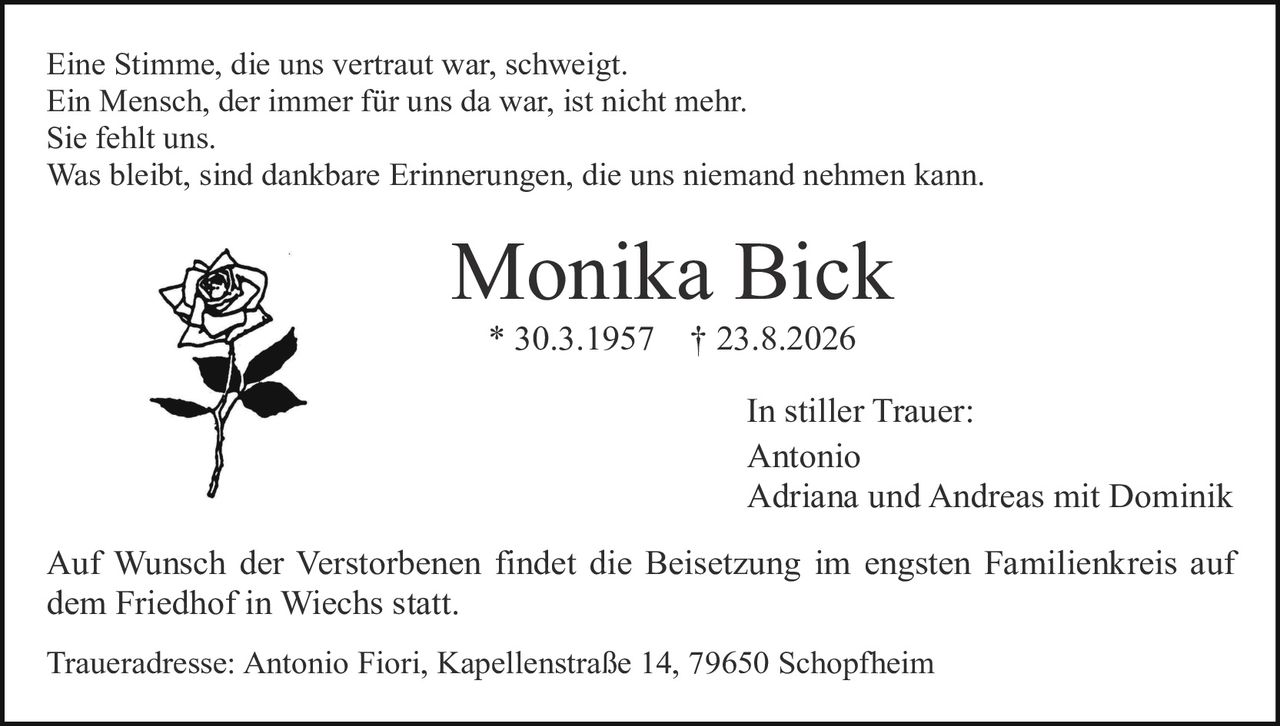 <p>Eine Stimme, die uns vertraut war, schweigt.<br>Ein Mensch, der immer für uns da war, ist nicht mehr.<br>Sie fehlt uns.<br>Was bleibt, sind dankbare Erinnerungen, die uns niemand nehmen kann.</p><p><strong>Monika Bick</strong><br>* 30.3.1957  † 23.8.2026</p><p>In stiller Trauer:<br>Antonio<br>Adriana und Andreas mit Dominik</p><p>Auf Wunsch der Verstorbenen findet die Beisetzung im engsten Familienkreis auf dem Friedhof in Wiechs statt.</p><p>Traueradresse: Antonio Fiori, Kapellenstraße 14, 79650 Schopfheim</p>