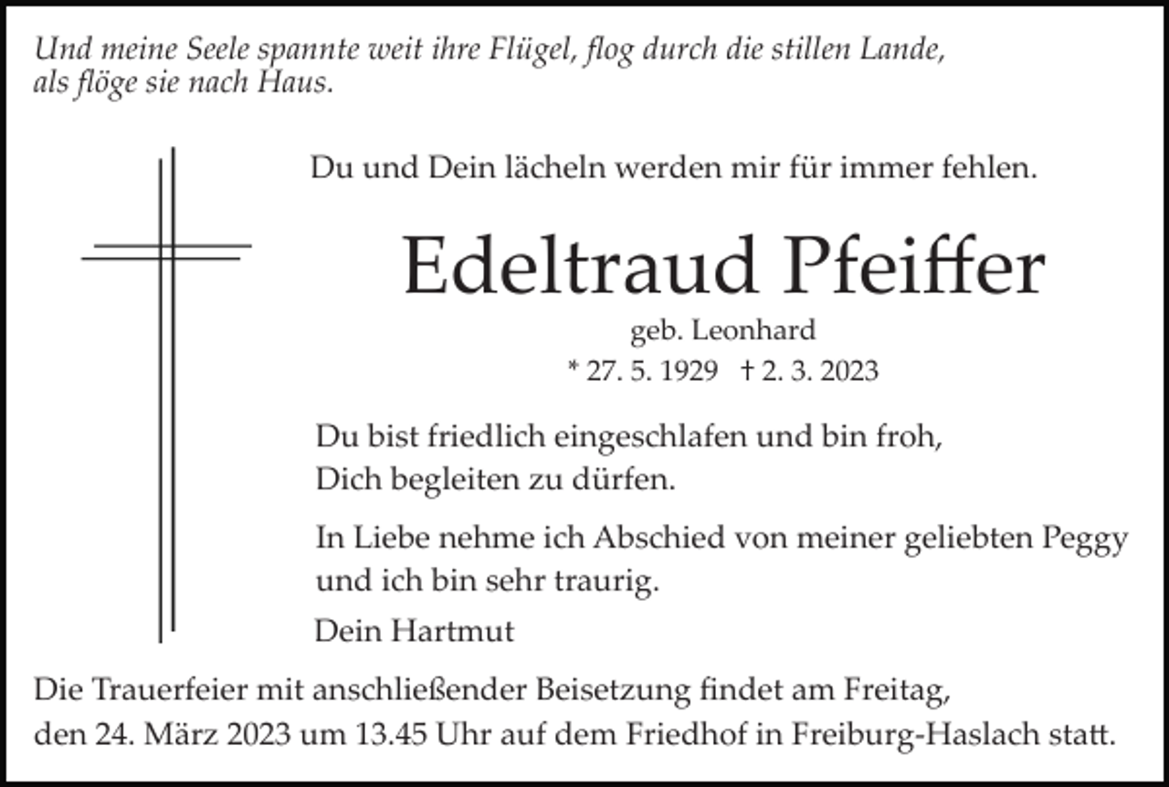 <p>Und meine Seele spannte weit ihre Flügel, ﬂog durch die stillen Lande,<br />als ﬂöge sie nach Haus.<br />Du und Dein lächeln werden mir für immer fehlen.</p><p>Edeltraud Pfeiﬀer<br />geb. Leonhard<br />* 27. 5. 1929 † 2. 3. 2023</p><p>Du bist friedlich eingeschlafen und bin froh,<br />Dich begleiten zu dürfen.<br />In Liebe nehme ich Abschied von meiner geliebten Peggy<br />und ich bin sehr traurig.<br />Dein Hartmut<br />Die Trauerfeier mit anschließender Beisetzung ﬁndet am Freitag,<br />den 24. März 2023 um 13.45 Uhr auf dem Friedhof in Freiburg­Haslach sta�.</p>
