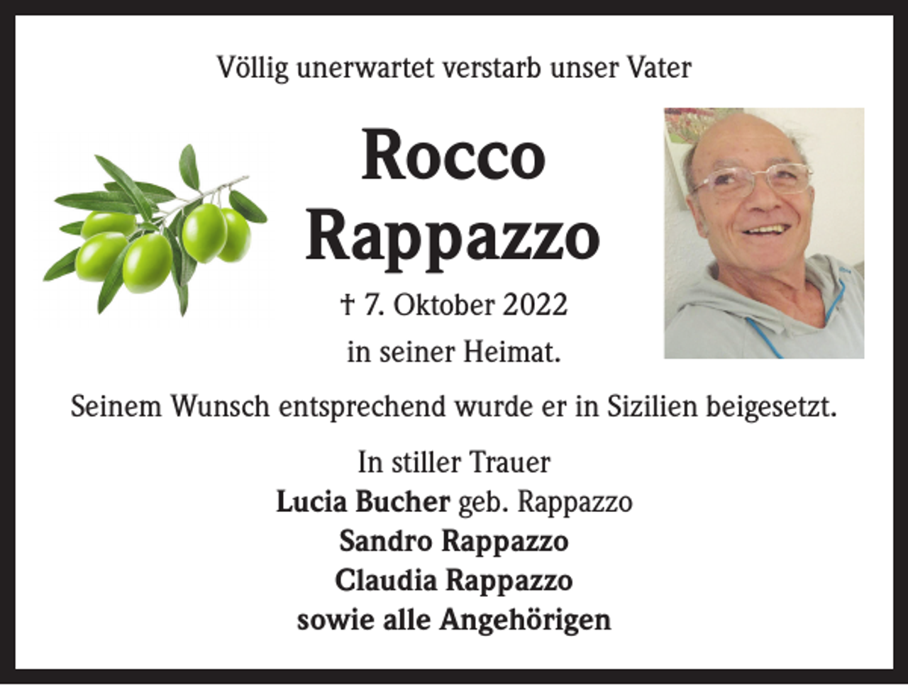 <p>Völlig unerwartet verstarb unser Vater</p><p>Rocco<br />Rappazzo<br />† 7. Oktober 2022<br />in seiner Heimat.<br />Seinem Wunsch entsprechend wurde er in Sizilien beigesetzt.<br />In stiller Trauer<br />Lucia Bucher geb. Rappazzo<br />Sandro Rappazzo<br />Claudia Rappazzo<br />sowie alle Angehörigen</p>