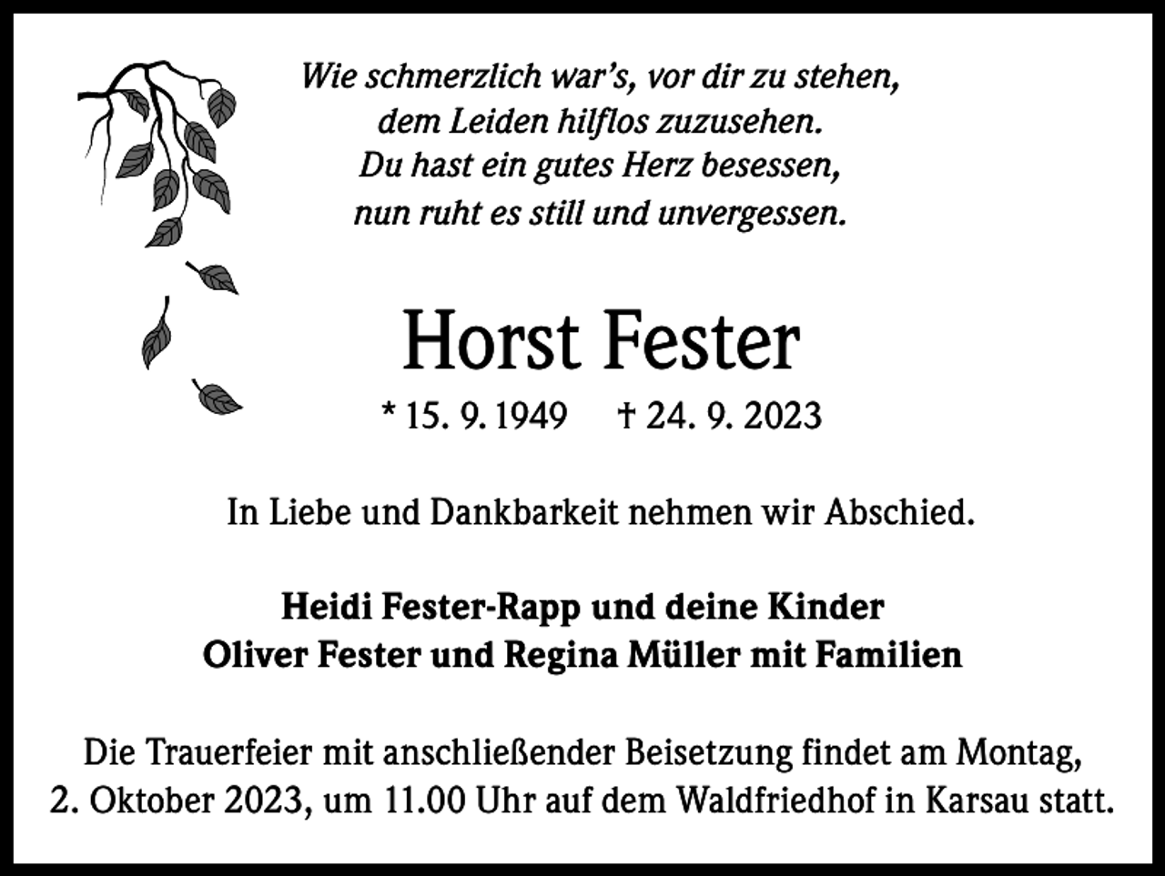 <p>Wie schmerzlich war’s, vor dir zu stehen,<br />dem Leiden hilflos zuzusehen.<br />Du hast ein gutes Herz besessen,<br />nun ruht es still und unvergessen.</p><p>Horst Fester<br />* 15. 9. 1949</p><p>† 24. 9. 2023</p><p>In Liebe und Dankbarkeit nehmen wir Abschied.<br />Heidi Fester-Rapp und deine Kinder<br />Oliver Fester und Regina Müller mit Familien<br />Die Trauerfeier mit anschließender Beisetzung findet am Montag,<br />2. Oktober 2023, um 11.00 Uhr auf dem Waldfriedhof in Karsau statt.</p>