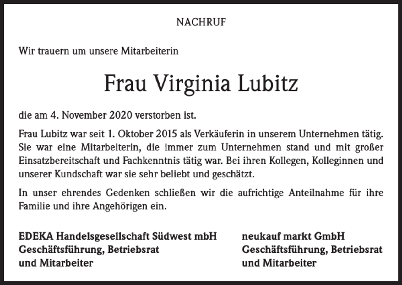 <p>NACHRUF<br />Wir trauern um unsere Mitarbeiterin</p><p>Frau Virginia Lubitz<br />die am 4. November 2020 verstorben ist.<br />Frau Lubitz war seit 1. Oktober 2015 als Verkäuferin in unserem Unternehmen tätig.<br />Sie war eine Mitarbeiterin, die immer zum Unternehmen stand und mit großer<br />­Einsatzbereitschaft und Fachkenntnis tätig war. Bei ihren Kollegen, Kolleginnen und<br />unserer Kundschaft war sie sehr beliebt und geschätzt.<br />In unser ehrendes Gedenken schließen wir die aufrichtige Anteilnahme für ihre<br />Familie und ihre Angehörigen ein.<br />EDEKA Handelsgesellschaft Südwest mbH<br />Geschäftsführung, Betriebsrat<br />und Mitarbeiter</p><p>neukauf markt GmbH<br />Geschäftsführung, Betriebsrat<br />und Mitarbeiter</p>