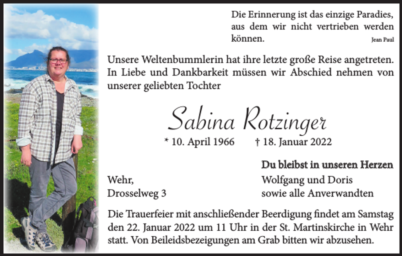 <p>Die Erinnerung ist das einzige Paradies,<br />aus dem wir nicht vertrieben werden<br />Jean Paul<br />können.</p><p>Unsere Weltenbummlerin hat ihre letzte große Reise angetreten.<br />In Liebe und Dankbarkeit müssen wir Abschied nehmen von<br />unserer geliebten Tochter</p><p>Sabina Rotzinger</p><p>* 10. April 1966<br />Wehr,<br />Drosselweg 3</p><p>† 18. Januar 2022<br />Du bleibst in unseren Herzen<br />Wolfgang und Doris<br />sowie alle Anverwandten</p><p>Die Trauerfeier mit anschließender Beerdigung findet am Samstag<br />den 22. Januar 2022 um 11 Uhr in der St. Martinskirche in Wehr<br />statt. Von Beileidsbezeigungen am Grab bitten wir abzusehen.</p>