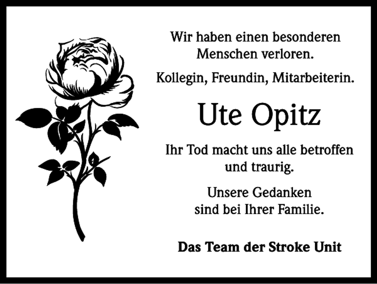 <p>Wir haben einen besonderen<br />Menschen verloren.<br />Kollegin, Freundin, Mitarbeiterin.</p><p>Ute Opitz<br />Ihr Tod macht uns alle betroffen<br />und traurig.<br />Unsere Gedanken<br />sind bei Ihrer Familie.<br />Das Team der Stroke Unit</p>