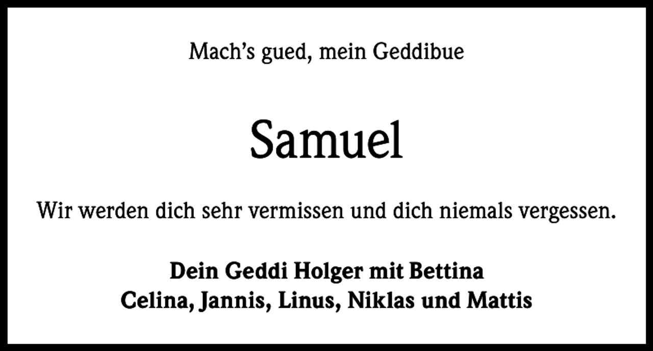 <p>Mach’s gued, mein Geddibue</p><p>Samuel<br />Wir werden dich sehr vermissen und dich niemals vergessen.<br />Dein Geddi Holger mit Bettina<br />Celina, Jannis, Linus, Niklas und Mattis</p>