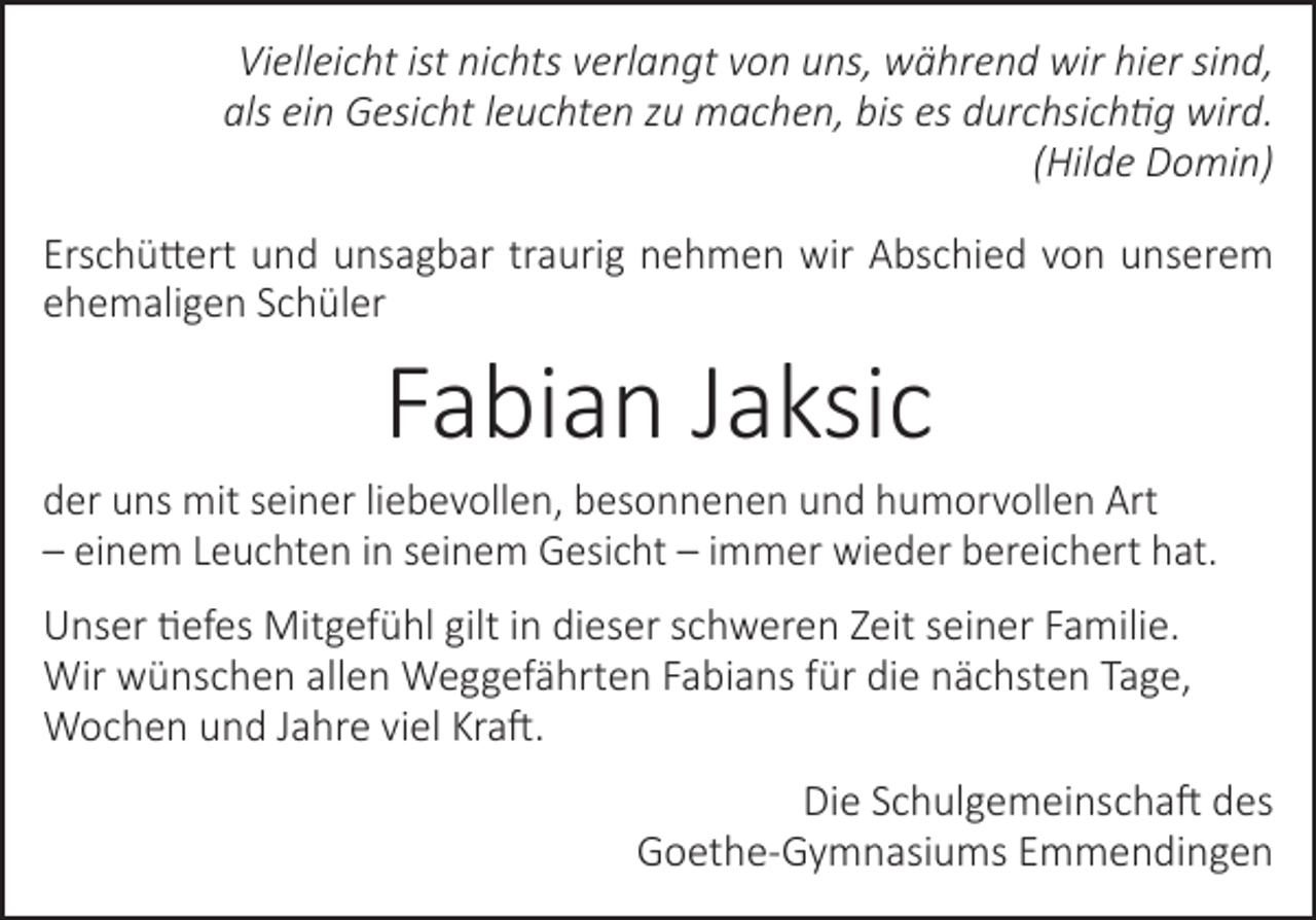 <p>Vielleicht ist nichts verlangt von uns, während wir hier sind,<br />als ein Gesicht leuchten zu machen, bis es durchsichtig wird.<br />(Hilde Domin)<br />Erschüttert und unsagbar traurig nehmen wir Abschied von unserem<br />ehemaligen Schüler</p><p>Fabian Jaksic<br />der uns mit seiner liebevollen, besonnenen und humorvollen Art<br />– einem Leuchten in seinem Gesicht – immer wieder bereichert hat.<br />Unser tiefes Mitgefühl gilt in dieser schweren Zeit seiner Familie.<br />Wir wünschen allen Weggefährten Fabians für die nächsten Tage,<br />Wochen und Jahre viel Kraft.<br />Die Schulgemeinschaft des<br />Goethe-Gymnasiums Emmendingen</p>