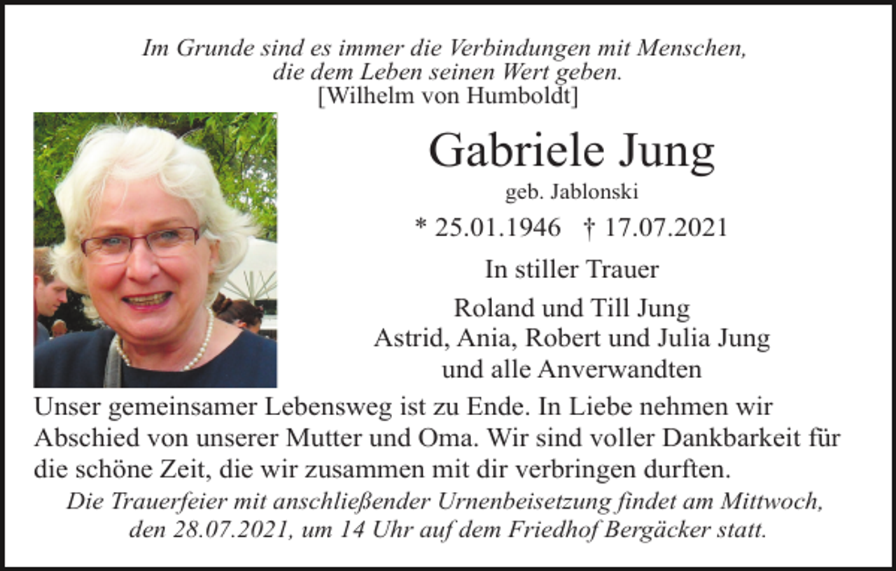<p>Im Grunde sind es immer die Verbindungen mit Menschen,<br />die dem Leben seinen Wert geben.<br />[Wilhelm von Humboldt]</p><p>Gabriele Jung<br />geb. Jablonski</p><p>* 25.01.1946 † 17.07.2021<br />In stiller Trauer<br />Roland und Till Jung<br />Astrid, Ania, Robert und Julia Jung<br />und alle Anverwandten<br />Unser gemeinsamer Lebensweg ist zu Ende. In Liebe nehmen wir<br />Abschied von unserer Mutter und Oma. Wir sind voller Dankbarkeit für<br />die schöne Zeit, die wir zusammen mit dir verbringen durften.<br />Die Trauerfeier mit anschließender Urnenbeisetzung findet am Mittwoch,<br />den 28.07.2021, um 14 Uhr auf dem Friedhof Bergäcker statt.</p>