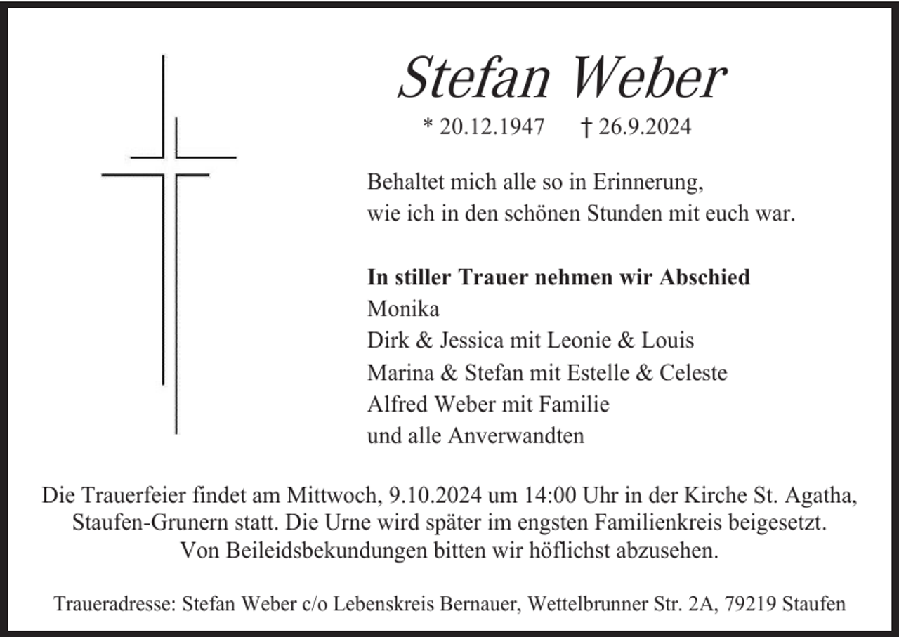 <p>Stefan Weber<br />* 20.12.1947</p><p>† 26.9.2024</p><p>Behaltet mich alle so in Erinnerung,<br />wie ich in den schönen Stunden mit euch war.<br />In stiller Trauer nehmen wir Abschied<br />Monika<br />Dirk &amp; Jessica mit Leonie &amp; Louis<br />Marina &amp; Stefan mit Estelle &amp; Celeste<br />Alfred Weber mit Familie<br />und alle Anverwandten<br />Die Trauerfeier findet am Mittwoch, 9.10.2024 um 14:00 Uhr in der Kirche St. Agatha,<br />Staufen-Grunern statt. Die Urne wird später im engsten Familienkreis beigesetzt.<br />Von Beileidsbekundungen bitten wir höflichst abzusehen.<br />Traueradresse: Stefan Weber c/o Lebenskreis Bernauer, Wettelbrunner Str. 2A, 79219 Staufen</p>