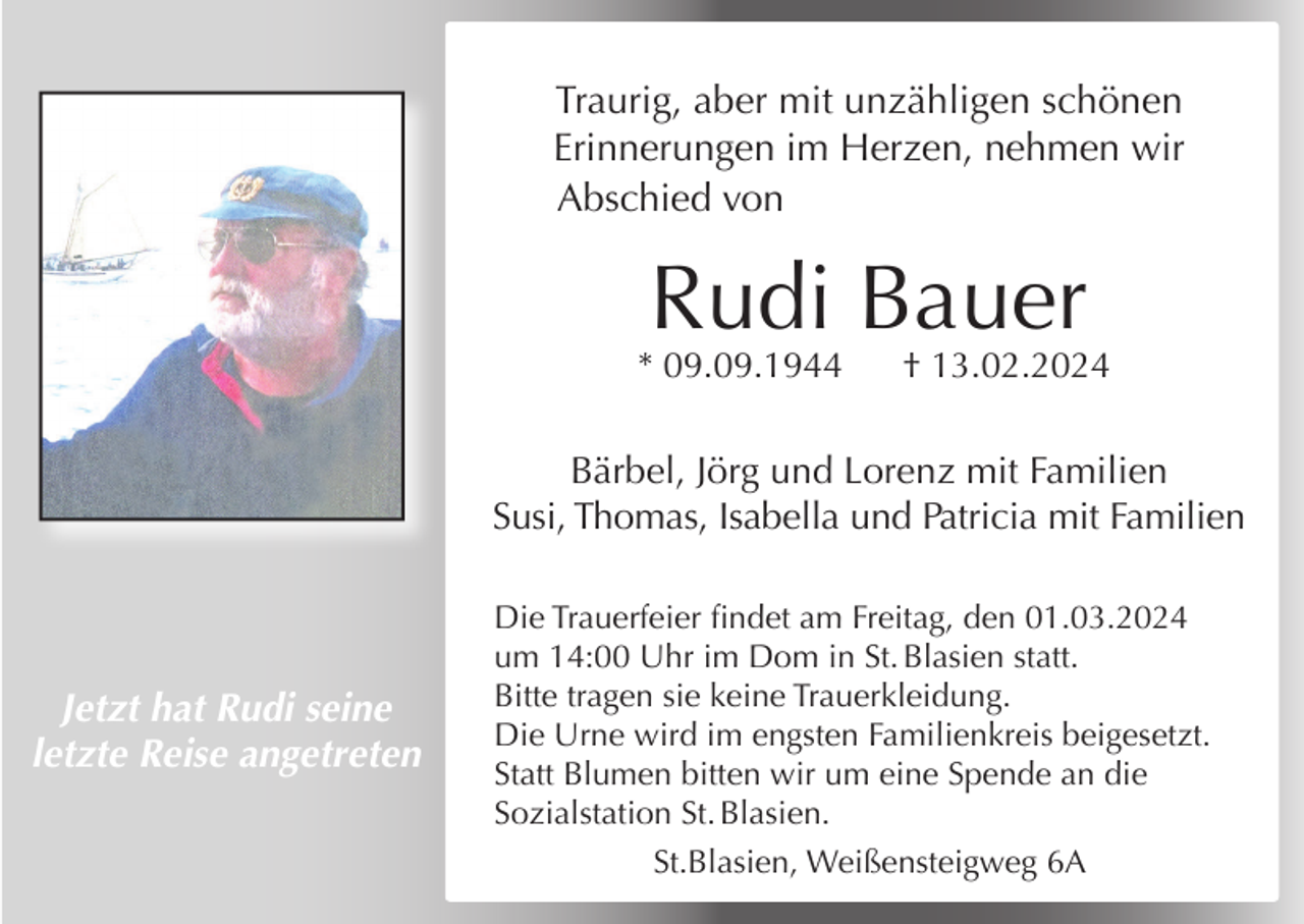 <p>Traurig, aber mit unzähligen schönen<br />Erinnerungen im Herzen, nehmen wir<br />Abschied von</p><p>Rudi Bauer</p><p>* 09.09.1944</p><p>† 13.02.2024</p><p>Bärbel, Jörg und Lorenz mit Familien<br />Susi, Thomas, Isabella und Patricia mit Familien</p><p>Jetzt hat Rudi seine<br />letzte Reise angetreten</p><p>Die Trauerfeier findet am Freitag, den 01.03.2024<br />um 14:00 Uhr im Dom in St. Blasien statt.<br />Bitte tragen sie keine Trauerkleidung.<br />Die Urne wird im engsten Familienkreis beigesetzt.<br />Statt Blumen bitten wir um eine Spende an die<br />Sozialstation St. Blasien.<br />St.Blasien, Weißensteigweg 6A</p>