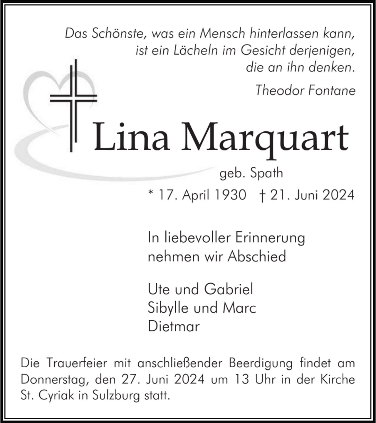 <p>Das Schönste, was ein Mensch hinterlassen kann,<br />ist ein Lächeln im Gesicht derjenigen,<br />die an ihn denken.<br />Theodor Fontane</p><p>Lina Marquart<br />geb. Spath<br />* 17. April 1930 † 21. Juni 2024</p><p>In liebevoller Erinnerung<br />nehmen wir Abschied<br />Ute und Gabriel<br />Sibylle und Marc<br />Dietmar<br />Die Trauerfeier mit anschließender Beerdigung findet am<br />Donnerstag, den 27. Juni 2024 um 13 Uhr in der Kirche<br />St. Cyriak in Sulzburg statt.</p>