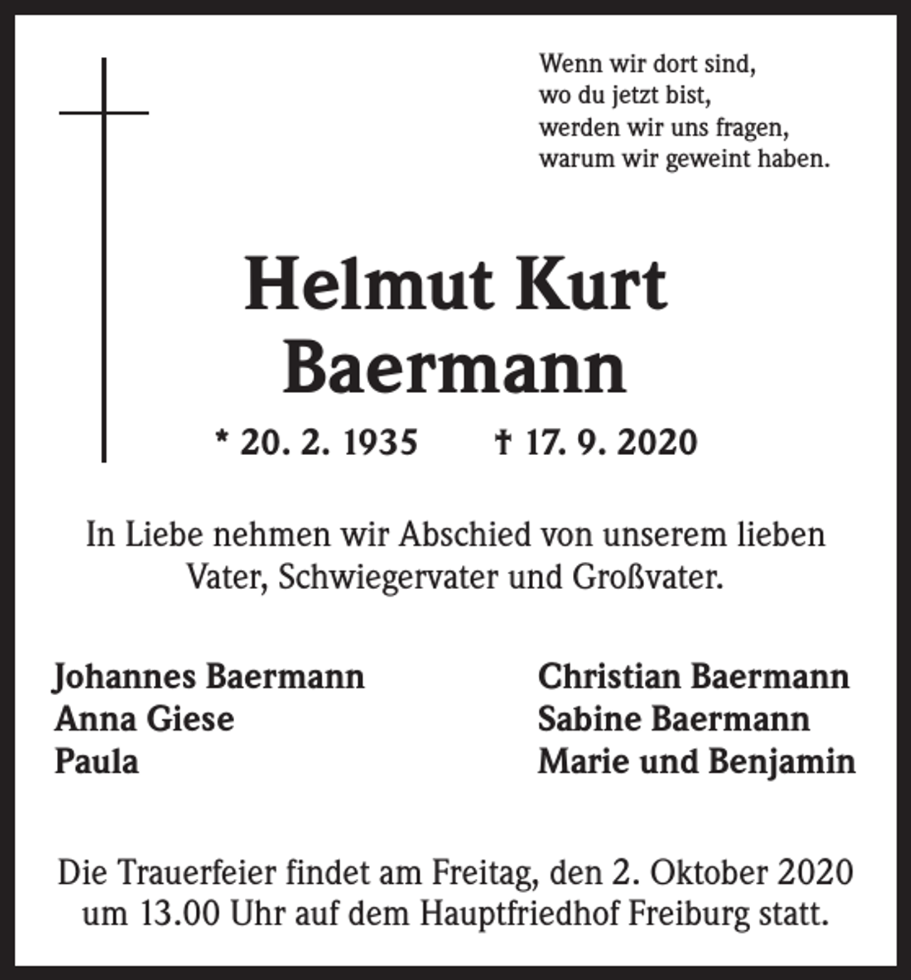 <p>Wenn wir dort sind,<br />wo du jetzt bist,<br />werden wir uns fragen,<br />warum wir geweint haben.</p><p>Helmut Kurt<br />Baermann<br />* 20. 2. 1935 † 17. 9. 2020<br />In Liebe nehmen wir Abschied von unserem lieben<br />Vater, Schwiegervater und Großvater.<br />Johannes Baermann<br />Anna Giese<br />Paula</p><p>Christian Baermann<br />Sabine Baermann<br />Marie und Benjamin</p><p>Die Trauerfeier findet am Freitag, den 2. Oktober 2020<br />um 13.00 Uhr auf dem Hauptfriedhof Freiburg statt.</p>