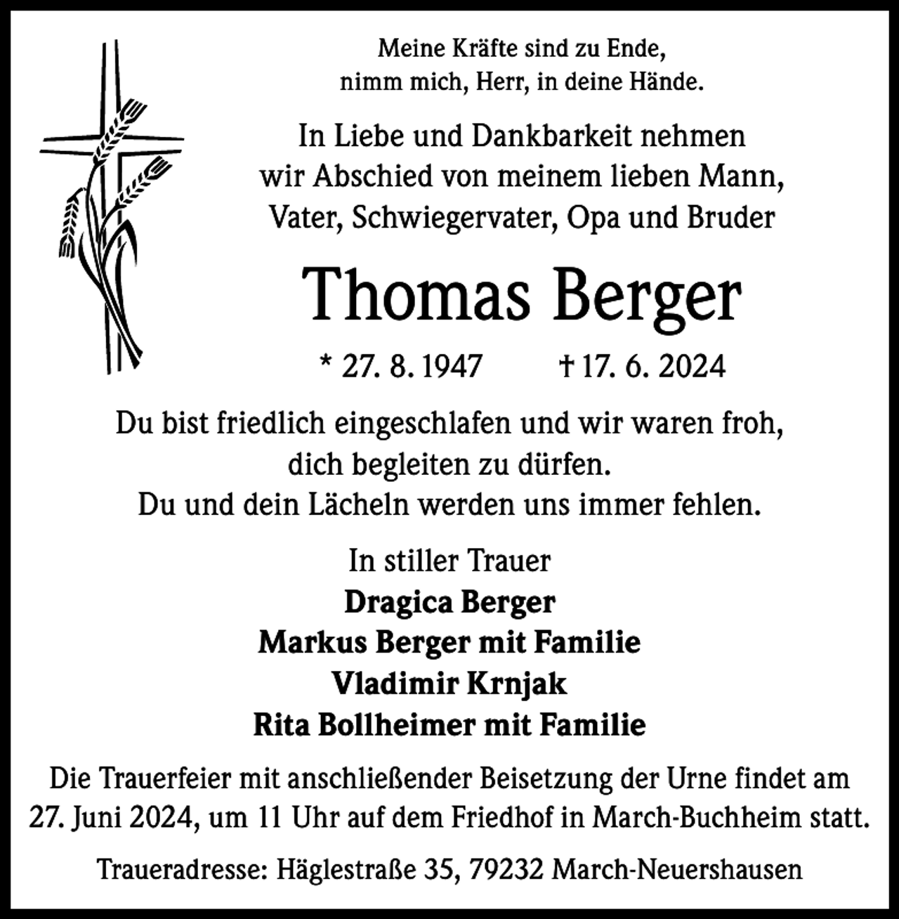 <p>Meine Kräfte sind zu Ende,<br />nimm mich, Herr, in deine Hände.</p><p>In Liebe und Dankbarkeit nehmen<br />wir Abschied von meinem lieben Mann,<br />Vater, Schwiegervater, Opa und Bruder</p><p>Thomas Berger<br />* 27. 8. 1947</p><p>† 17. 6. 2024</p><p>Du bist friedlich eingeschlafen und wir waren froh,<br />dich begleiten zu dürfen.<br />Du und dein Lächeln werden uns immer fehlen.<br />In stiller Trauer<br />Dragica Berger<br />Markus Berger mit Familie<br />Vladimir Krnjak<br />Rita Bollheimer mit Familie<br />Die Trauerfeier mit anschließender Beisetzung der Urne findet am<br />27. Juni 2024, um 11 Uhr auf dem Friedhof in March-Buchheim statt.<br />Traueradresse: Häglestraße 35, 79232 March-Neuershausen</p>