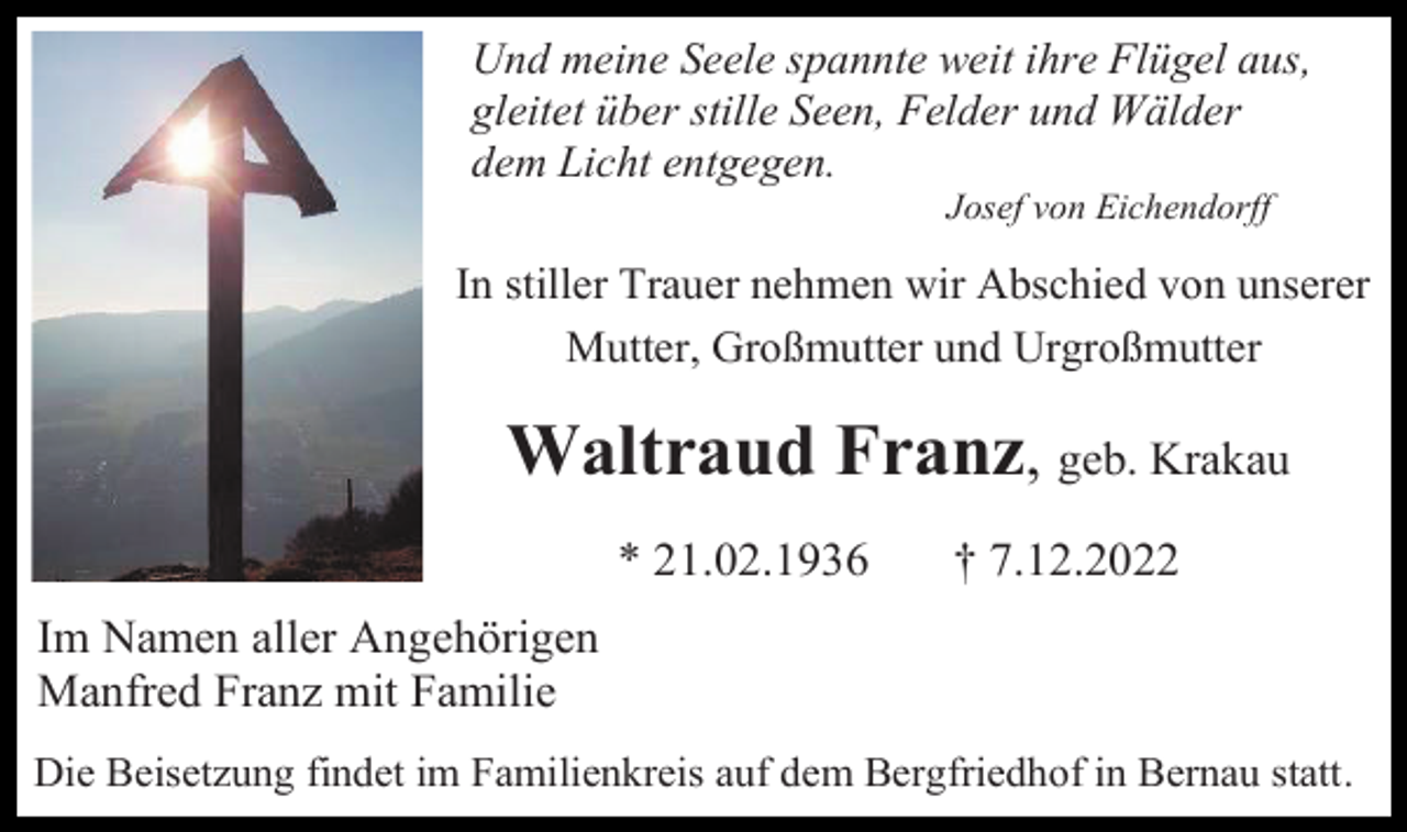<p>Und meine Seele spannte weit ihre Flügel aus,<br />gleitet über stille Seen, Felder und Wälder<br />dem Licht entgegen.<br />Josef von Eichendorff</p><p>In stiller Trauer nehmen wir Abschied von unserer<br />Mutter, Großmutter und Urgroßmutter</p><p>Waltraud Franz, geb. Krakau<br />* 21.02.1936</p><p>† 7.12.2022</p><p>Im Namen aller Angehörigen<br />Manfred Franz mit Familie<br />Die Beisetzung findet im Familienkreis auf dem Bergfriedhof in Bernau statt.</p>